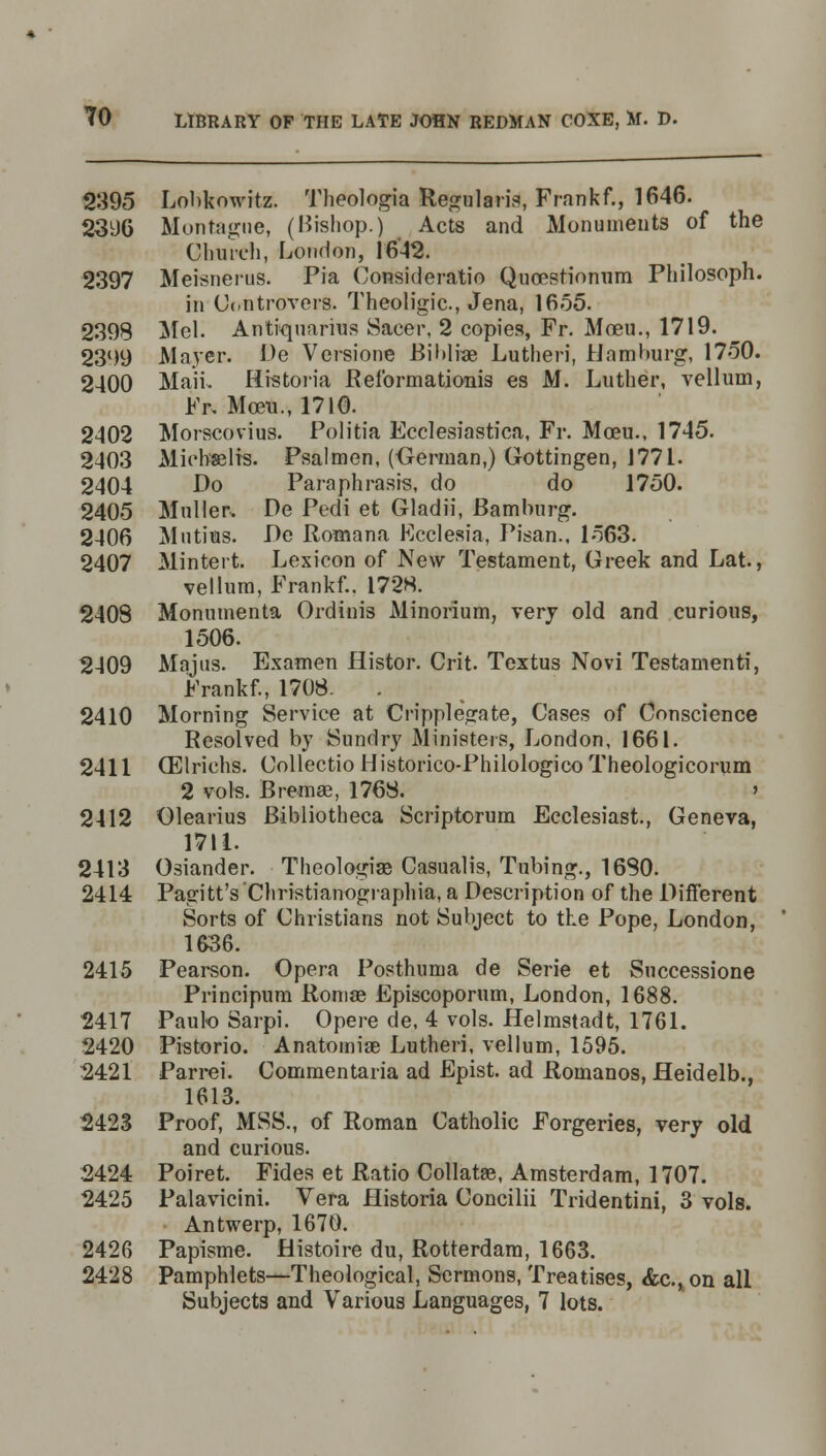 2395 Lobkowitz. Theologia Regularis, Frankf., 1646. 2396 Montague, (Bishop.) Acts and Monuments of the Church, London, 1642. 2397 Meisnerus. Pia Consideratio Quoestionum Philosoph. in Controvers. Theoligic, Jena, 1655. 2398 Mel. Antiquaries Saeer, 2 copies, Fr. Moeu., 1719. 2399 Mayer. De Versione Biblrae Lutheri, Hamburg, 1750. 2400 Maii. liistoria Reformationis es M. Luther, vellum, Fr, Moeu., 1710. 2402 Morscovius. Folitia Ecclesiastica, Fr. Moeu., 1745. 2403 Micbaelrs. Psalmen, (German,) Gottingen, 1771. 2404 Do Paraphrases, do do 1750. 2405 Mailer-. De Pedi et Gladii, Bamburg. 2406 Mutius. De Romana Ecclesia, Pisan., 1563. 2407 Minteit. Lexicon of New Testament, Greek and Lat., vellum, Frankf.. 1728. 2408 Monumenta Ordiuis Minorium, very old and curious, 1506. 2409 Majus. Examen Histor. Crit. Textus Novi Testamenti, Frankf., 1708. 2410 Morning Service at Cripplegate, Cases of Conscience Resolved by Sundry Ministers, London, 1661. 2411 (Elriehs. Collectio Historico-Philologico Theologicorum 2 vols. Bremae, 1768. » 2412 Olearius Bibliotheca Scriptorum Ecclesiast, Geneva, 1711. 2413 Osiander. Theologiae Casualis, Tubing., 1680. 2414 Pagitt's'Christianographia, a Description of the Different Sorts of Christians not Subject to the Pope, London, 1636. 2415 Pearson. Opera Posthuma de Serie et Successione Principum Romse Episcoporum, London, 1688. 2417 Paulo Sarpi. Opere de, 4 vols. Helmstadt, 1761. 2420 Pistorio. Anatomiae Lutheri, vellum, 1595. 2421 Parrei. Commentaria ad Epist. ad Romanos, fleidelb., 1613. 2423 Proof, MSS., of Roman Catholic Forgeries, very old and curious. 2424 Poiret. Fides et Ratio Collatse, Amsterdam, 1707. 2425 Palavicini. Vera Historia Concilii Tridentini, 3 vols. Antwerp, 1670. 2426 Papisme. fiistoire du, Rotterdam, 1663. 2428 Pamphlets—Theological, Sermons, Treatises, &c, on all