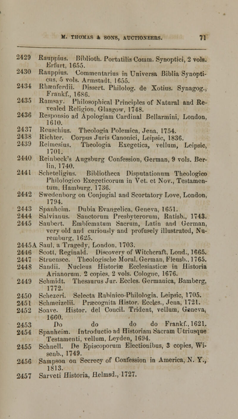 2429 Rauppius. Biblioth. Portatilis Comm. Synoptici, 2 vole. Erfurt, 1655. 2430 Rauppius. Commentarius in Universa Biblia Synopti- cus. 5 vols. Armstadt, 1655. 2434 Rhaanferdii. Dissert. Philolog. de Xotius. Synagog., Frankf., 1686. T 2435 Ramsay. Philosophical Principles of Natural and Re- vealed Religion, Glasgow, 1748. 2436 Responsio ad Apologiam Cardinal Bellarmini, London, 1610. 2437 Reuschius. Theologia Polemica, Jena, 1754. 2438 Richter. Corpus Juris Canonici, Leipsic, 1836. 2439 Reimesius. Theologia Exegetica, vellum, Leipsic, 1701. 2440 Reinbeck's Augsburg Confession, German, 9 vols. Ber- lin, 1740. 2441 Scheteligius. Bibliotheca Disputationum Theologico Philologico Exegeticorum in Vet. et Nov., Testamen- tum, Hamburg, 1736. 2442 Swedenborg on Conjugial and Scortatory Love, London, 1794. 2443 Spanhoim. Dubia Evangelica, Geneva, 1651. 2444 Salvianus. Sanctorum Presbyterorum, Ratisb., 1743. 2445 Saubert. Emblematum Sacrum, Latin and German, very old and curiously and profusely illustrated, Nu- remburg, 1625. 2445A Saul, a Tragedy, London, 1703. 2446 Scott, Reginald. Discovery of Witchcraft, Lond., 1665. 2447 Struensce. Theologische Moral, German, Fleusb., 1765. 2448 Sandii. Nucleus flistoriae Ecclesiastics? in flistoria Arianorum. 2 copies, 2 vols. Cologne, 1676. 2449 Schmidt. Thesaurus Jur. Eccles. Germanica, Bamberg, 1772. 2450 Schezeri. Selecta Rabinico-Philologia, Leipsic, 1705. 2451 Schmeizelii. Prsecognita flistor. Eccles., Jena, 1721. 2452 Soave. Histor. del Concil. Trident, vellum, Geneva, 1660. 2453 Do do do do Frankf., 1621. 2454 Spanheim. Introductioad Historiam Sacram Utriusque Testamenti, vellum, Leyden, 1694. 2455 Schnell. De Episcoporum Electionibus, 3 copies, Wi- senb., 1749. 2456 Sampson on Secrecy of Confession in America, N. Y., 1813. 2457 Sarveti flistoria, flelmsd., 1727.