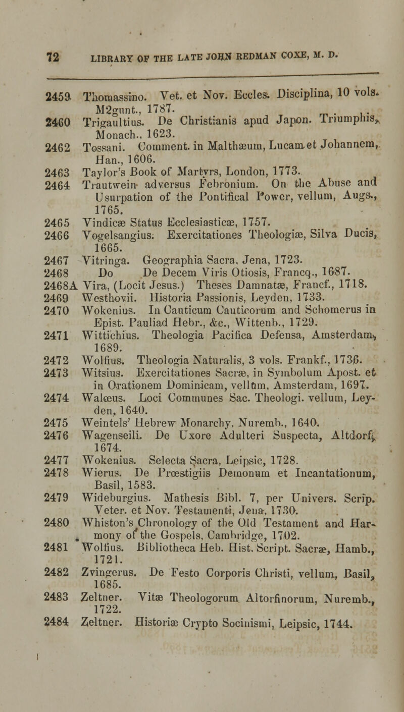 245a Tlioraassino. Vet, et Nov. Eccles. Disciplina, 10 vols. M2gnnt, 1787. 2460 Trigaultius. De Christianis apud Japon. Triumphis,, Monach., 1623. 2462 Tossani. Comment, in Malthaeum, Lucamet Johannem, Han., 1606. 2463 Taylor's Book of Martyrs, London, 1773. 2464 Trautwein- adversus Febronium. On the Abuse and Usurpation of the Pontifical Power, vellum, Augs., 1765. 2465 Vindicae Status Ecclesiastics, 1757. 2466 Vogelsangius. Exercitationes Theologiae, Silva Ducis, 1665. 2467 Vitringa. Geographia Sacra, Jena, 1723. 2468 Do De Decern Viris Otiosis, Francq., 16-87. 2468A Vira, (Locit Jesus.) Theses Damnatae, Francf., 1718. 2469 Westhovii. Historia Passionis, Leyden, 1733. 2470 Wokenius. In Cauticum Cauticorum and Schomerus in Epist. Pauliad flebr., &c, VVittenb., 1729. 2471 Wittiehius. Theologia Pacifica Defensa, Amsterdam., 1689. 2472 Wolfius. Theologia Naturalis, 3 vols. Frankf., 1736. 2473 Witsius. Exercitationes Sacrae, in Symbolum Apost. et in Orationem Dominicam, vellom, Amsterdam, 1697. 2474 Walceus. Loci Communes Sac. Theologi. vellum, Ley- den, 1640. 2475 Weintels' Hebrew Monarchy. Nuremb., 1640. 2476 Wagenseili. De Uxore Adulteri Suspecta, Altdor4 1674. 2477 Wokenius. Selecta Sacra, Leipsic, 1728. 2478 Wierus. De Prces.tigiis Demonum et Incantationum, Basil, 1583. 2479 Wideburgius. Mathesis Bibl. 7, per Univers. Scrip. Veter. et Nov. Testamenti, Jena, 1730. 2480 Whiston's Chronology of the Old Testament and Har- mony of*the Gospels. Cambridge, 1702. 2481 Wolfius. Bibliotheca Heb. Hist. Script. Sacra?, Hamb., 1721. 2482 Zvingerus. De Festo Corporis Christi, vellum, Basil, 1685. 2483 Zeltner. Vitae Theologorum Altorfinorum, Nuremb., 1722. 2484 Zeltner. Historian Crypto Socinismi, Leipsic, 1744.