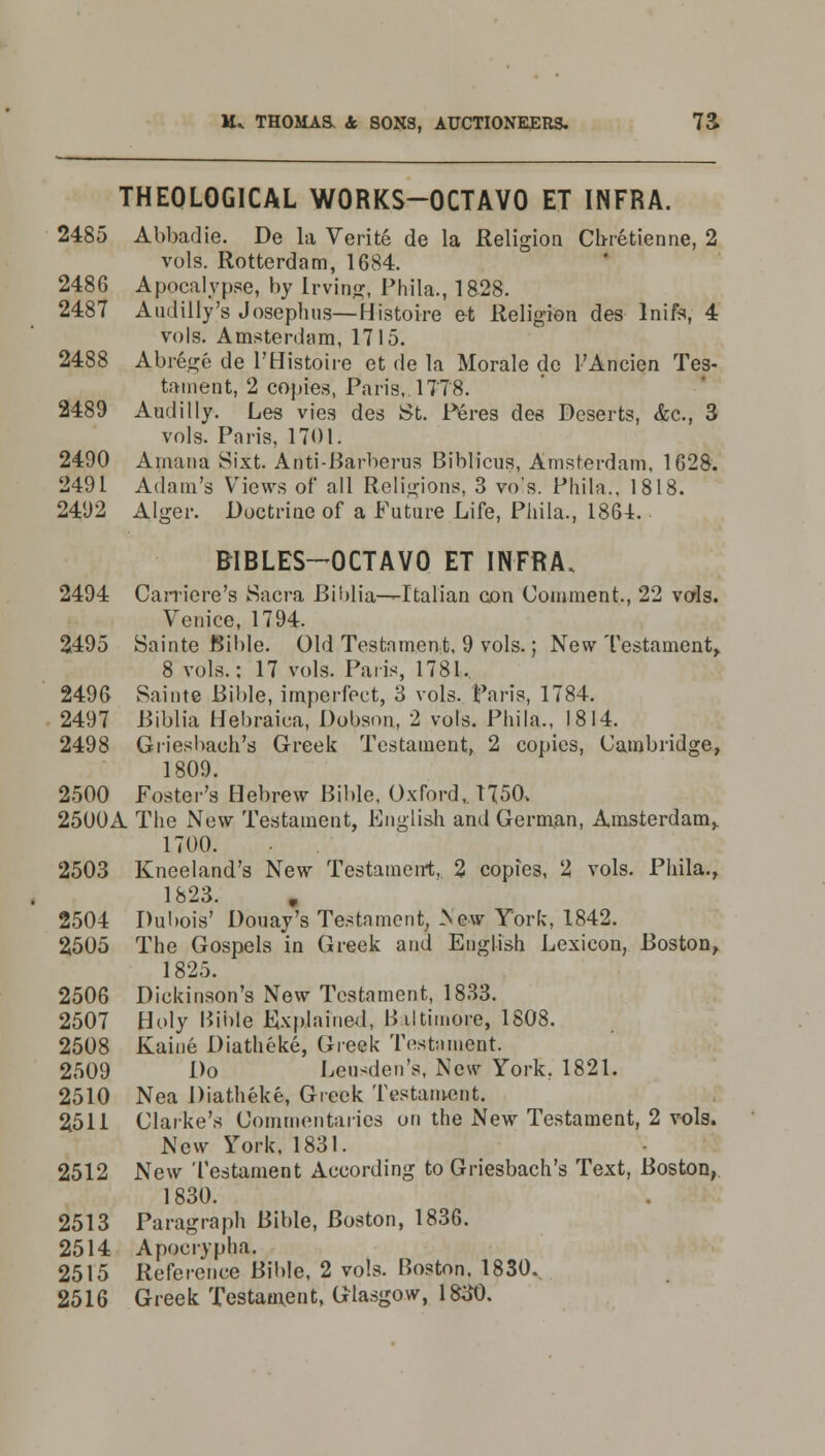 THEOLOGICAL WORKS-OCTAVO ET INFRA. 2485 Abbadie. De la Verite de la Religion Ch-retienne, 2 vols. Rotterdam, 1684. 2486 Apocalypse, by Irving, Phila., 1828. 2487 Audilly's Joseplms— Histoire et Religion des lnife, 4 vols. Amsterdam, 1715. 2488 Abrege de 1'Histoire et de la Morale de l'Ancien Tes- tament, 2 copies, Paris, 1778. 2489 Audilly. Les vies des St. Feres des Deserts, &c, 3 vols. Paris, 1701. 2490 Amana Sixt. Adti-Barberus Biblicus, Amsterdam, 1628. 2491 Adam's Views of all Religions, 3 vols. Phila., 1818. 2492 Alger. Doctrine of a Future Life, Phila., 186-1. BIBLES-OCTAVO ET INFRA. 2494 Carriere's Sacra Biblia—Italian con Comment., 22 vols. Venice, 1794. 2495 Sainte Bible. Old Testament, 9 vols.; New Testament,. 8 vols.; 17 vols. Paris, 1781. 2496 Sainte Bible, imperfect, 3 vols. Paris, 1784. 2497 Biblia Hebraiea, Dobson, 2 vols. Phila., 1814. 2498 Griesbach's Greek Testament, 2 copies, Cambridge, 1809. 2500 Foster's Hebrew Bible, Oxford, 1750, 2500A The New Testament, English and German, Amsterdam,. 1700. 2503 Kneeland's New Testament, 2 copies, 2 vols. Phila., 1823. 2504 Dubois' Douay's Testament, New York, 1842. 2505 The Gospels in Greek and English Lexicon, Boston, 1825. 2506 Dickinson's New Testament, 1833. 2507 Holy Bible Explained, Baltimore, 1808. 2508 Kaine Diatheke, Greek Testament. 2509 Do Leu^den's, New York. 1821. 2510 Nea Diatheke, Greek Testament. 2511 Clarke's Commentaries on the New Testament, 2 vols. New York, 1831. 2512 New Testament According to Griesbach's Text, Boston, 1830. 2513 Paragraph Bible, Boston, 1836. 2514 Apocrypha. 2515 Reference Bible, 2 vols. Boston. 1830. 2516 Greek Testament, Glasgow, 1830.