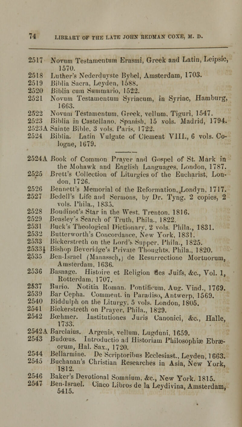 2517 Novum Testamentum Erasmi, Greek and Latin, Leipsic, 1570. 2518 Luther's Nederduyste Bybel, Amsterdam, 1703. 2519 Biblia Sacra, Leyden, 1688. 2520 Biblia cum Summario, 1522. 2521 Novum Testamentum Syriacum, in Syriac, Hamburg, 1663. 2522 Novum Testamentum, Greek, vellum, Tiiruri, 1547. 2523 Biblia in Castellano, Spanish, 15 vols, lladrid, 1794. 2523ASainte Bible. 3 vols. Paris, 1722. 2524 Biblia. Latin Vulgate of Clement VIII., 6 vols. Co- logne, 1679. 2524A Book of Common Prayer and Gospel of St. Mark in the Mohawk and English Languages, London, 1787. 2525 Brett's Collection of Liturgies of the Eucharist, Lon- don, 1726. 2526 Bennett's Memorial of the Reformation,.Londyn, 1717. 2527 Bedell's Life and Sermons, by Dr. Tyng, 2 copies, 2 vols. Phila., 1835. 2528 Boudinot's Star in the West. Trenton. 1816. 2529 Beasley's Search of Truth, Phila., 1822. 2531 Buck's Theological Dictionary, 2 vols. Phila., 1831. 2532 Butterworth's Concordance, New York. 1831. 2533 Bickerstreth on the Lord's Supper, Phila., 1825. 2533£ Bishop Beveridge's Private Thoughts. Phila., 1820. 2535 Ben-Israel (Manassch,) de Resurrectione Mortuorum, Amsterdam, 1636. 2536 Basnage. Histoire et Religion ties Juifs, <fec, Vol. 1, Rotterdam, 1707. 2537 Burio. Notitia Roman. PontihVum, Aug. Vind., 1769. 2539 Bar Cepha. Comment, in Paradiso, Antwerp, 1569. 2540 Biddulph on the Liturgv. 5 vols. London, 1805. 2541 Bickerstreth on Prayer, Phila., 1829. 2542 Boehmer. Institutiones Juris Canonici, &c, Halle. 1733. • ' 2542A Barclaius. Argenis, vellum, Lugduni, 1659. 2543 Budceus. Introductio ad Historiam Philosophise Ebrae- orum, Hal. Sax., 1720. 2544 Bellarmine. De Scriptoribus Ecclesiast., Leyden, 1663. 2545 Buchanan's Christian Researches in Asia, New York 1812. 2546 Baker's Devotional Somnium, &c., New York. 1815. 2547 Ben-Israel. Cinco Libros de la Leydivina, Amsterdam. 5415.