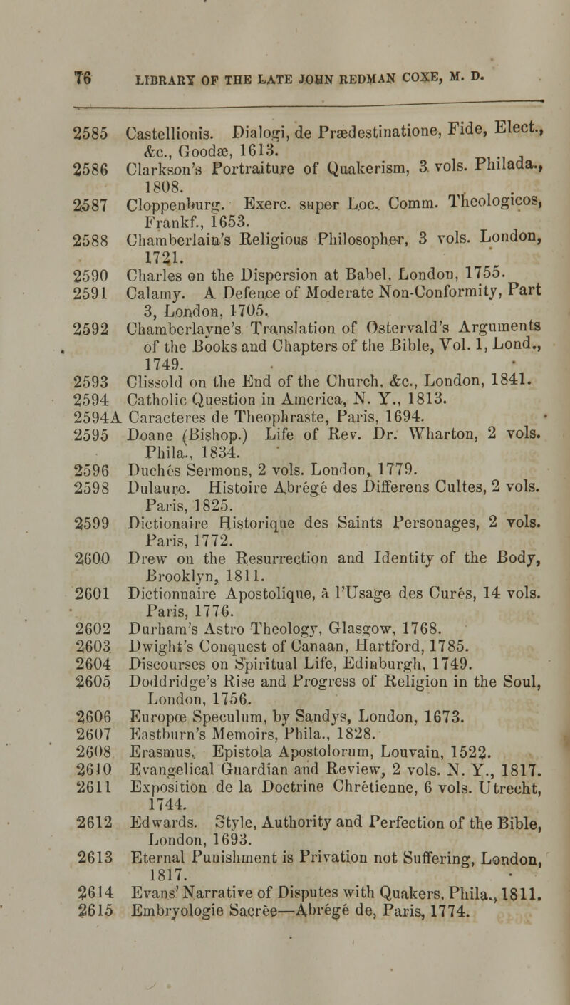 2585 Castellionis. Dialogi, de Praedestinatione, Fide, Elect., &c, Goodae, 1613. 2586 Clarksou'fi Portraiture of Quakerism, 3. vols. Philada., 1808. 2587 Cloppenbursr. Exerc. super Loc. Comm. Theologicos, Frankf., 1653. 2588 Chamberlain's Religious Philosopher, 3 vols. London, 1721. 2590 Charles on the Dispersion at Babel. London, 1755. 2591 Calamy. A Defence of Moderate Non-Conformity, Part 3, London, 1705. 2592 Chamberlayne's Translation of Ostervald's Arguments of the Books and Chapters of the Bible, Vol. 1, Lond., 1749. 2593 Clissold on the End of the Church, &c, London, 1841. 2594 Catholic Question in America, N. Y., 1813. 2594A Caracteres de Theophraste, Paris, 1694. 2595 Doane (Bishop.) Life of Rev. Dr. Wharton, 2 vols. Phila., 1834. 2596 Duches Sermons, 2 vols. London, 1779. 2598 Dulaure. Histoire Abrege des Differens Cultes, 2 vols. Paris, 1825. 2599 Dictionaire Historique des Saints Personages, 2 vols. Paris, 1772. 2600 Drew on the Resurrection and Identity of the Body, Brooklyn, 1811. 2601 Dictionnaire Apostolique, a P Usage des Cures, 14 vols. Paris, 1776. 2602 Durham's Astro Theology, Glasgow, 1768. 2603. Dwight's Conquest of Canaan, Hartford, 1785. 2604 Discourses on Spiritual Life, Edinburgh, 1749. 2605 Doddridge's Rise and Progress of Religion in the Soul, London, 1756. 2606 Europoe Speculum, by Sandys, London, 1673. 2607 Eastburn's Memoirs. Phila., 1828. 2608 Erasmus, Epistola Apostolorum, Louvain, 1522. 2610 Evangelical Guardian and Review, 2 vols. N. Y., 1817. 2611 Exposition de la Doctrine Chretienne, 6 vols. Utrecht, 1744. 2612 Edwards. Style, Authority and Perfection of the Bible, London, 1693. 2613 Eternal Punishment is Privation not Suffering, London, 1817. 2614 Evans'Narrative of Disputes with Quakers, Phila., 1811. 2615 Embryologie Sacree—Abrege de, Paris, 1774.