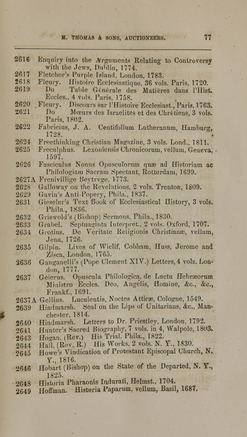 2616 Enquiry into the Arguments Relating to Controversy with the Jews, Dublin, 1774. 2617 Fletcher's Purple Island, London, 1783. 2618 Fleury. Histoire Ecclesiastique, 36 vols. Paris, 1720. 2619 Do Table Generate des Matieres dans l'Hisk Eccles., 4 vols. Paris, 1758. 2620 . Fleury. Discours sur l'Histoire Ecclesiast., Paris, 1763. 2621 Do Moeurs des Israelites et des Chretiens, 3 vols. Paris, 1802. 2622 Fabricius, J. A. Centifolium Lutheranum, Hamburg, 1728. 2624 Freethinking Christian Magazine, 3 vols. Lond., 1811. 2625 Freculphus. Lexoniensis Clironicorum, vellum, Geneva, 1597. 2626 Fasciculus Nonus Opusculorum quae ad Historiam ac Philologiam Sacram Spectant, Rotterdam, 1699. 2627A Frenivillige Beytrvge, 1-773. 2628 Gallowav on the Revelations, 2 vols. Trenton, 1809. 2629 Gavin's Anti-Popery, Phila, 1837. 2631 Gieseler's Text Book of Ecclesiastical History, 3 vols. Phila., 1836. 2632 Griswold's (Bishop) Sermons, Phila., 1830. 2633 Gi-abel. Septuaginta Interpret., 2 vols. Oxford, 1707. 2634 Grotius. De Veritate Religionis Christianas, vellum, Jena, 1726. 2635 Gilpin. Lives of Wiclif, Cobham, Huss, Jerome and Zisca, London, 1765. 2636 Ganganelli's (Pope Clement XIV.) Letters, 4 vols. Lot^ don, 1777. 2637 Geierus. Opuscula Philologica, de Lnctu Hebraeorum Ministro Eccles. Deo, Angelis, Homine, &c, &c.) Frankf., 1691. 2637A Gellius. Luculentis, Noctoa Atticae, Cologne, 1549. 2639 Hindmarsh. Seal on the Lips of Unitarians, &c, Man- chester, 1814. 2640 Hindmarsh. Letters to Dr. Priestley, London, 1792. ?641 Hunter's Sacred Biography, 7 vols, in 4, Walpole, 1803> 2643 Hogan, (Rev.) His Trial. Phila., 1822. 2644 Hall, (Rev, R.) His Works, 2 vols. N. Y., 1830. 2645 Howe's Vindication of Protestant Episcopal Church, N> V., 1816. 2646 flobart (Bishop) on the State of the Departed, N. Y.> 1825. 2648 Historia Pharaonis Indurati, Helmst., 1704. 2649 Hoffman. Historia Paparum, vellum, Basil, 1687.