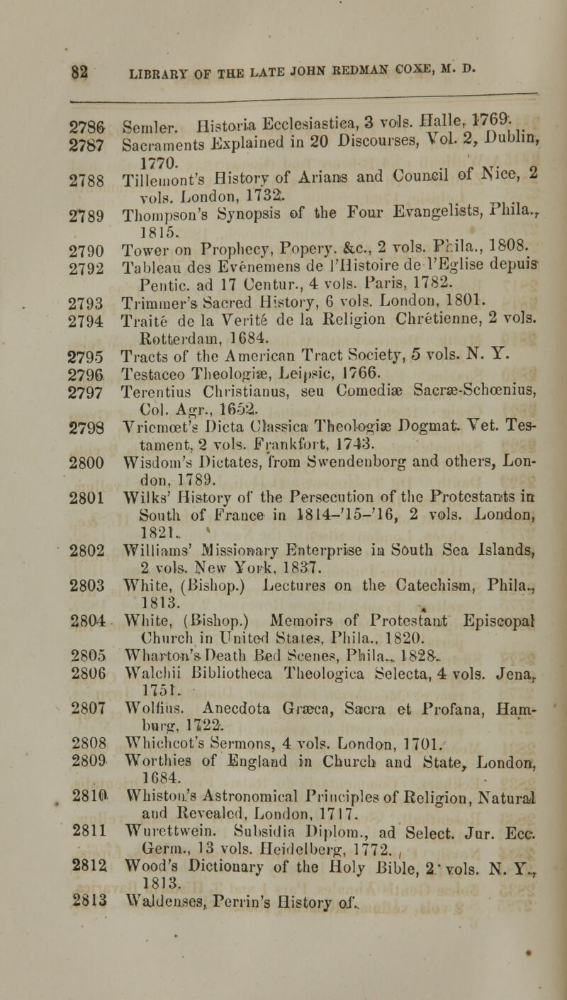 2786 Semler. flistoria Ecclesiastiea, 3 vols. Halle 1769: 2787 Sacraments Explained in 20 Discourses, Vol. i, Dublin, 2788 Tillemont's History of Arians and Council of Nice, 2 vols. London, 1732. 2789 Thompson's Synopsis of the Four Evangelists, i nila.., 1815. 2790 Tower on Prophecy, Popery. &c, 2 vols. Phila., 1808. 2792 Tableau des Evenemens de l'Histoire de l'Eglise depuis Pentic. ad 17 Centur., 4 vols. Paris, 1782. 2793 Trimmer's Sacred History, 6 vols. London, 1801. 2794 Traite de la Verite de la Religion Chretienne, 2 vols. Rotterdam, 1684. 2795 Tracts of the American Tract Society, 5 vols. N. Y. 2796 Testaceo Theologise, Leipsic, 1766. 2797 Terentius Christianus, seu Comedise Sacrse-Schcenius, Col. Agr., 1652. 2798 Vriemcet's Dicta CJassica Theologise Dogmafc Vet. Tes- tament, 2 vols. Frankfort, 1743. 2800 Wisdom's Dictates, from Svendenborg and others, Lon- don, 1789. 2801 Wilks' History of the Persecution of the Protestants in South of France in 1814—'15—'16, 2 vols. London, 1821.. » 2802 Williams' Missionary Enterprise in South Sea Islands, 2 vols. New York, 1837. 2803 White, (Bishop.) Lectures on the Catechism, Phila., 1813. 2804 White, (Bishop.) Memoirs- of Protestant Episcopal Church in United States, Phila., 1820. 2805 Wharton's-Death Bed Scenes, Phila..,, 1828-. 2806 Walcliii Bibliotheca Theologica Selecta, 4 vols. Jena, 175L 2807 Wolfius. Anecdota Graeca, Sacra et Profana, Ham- burg, 1722. 2808 Whichcot's Sermons, 4 vols. London, 1701. 2809 Worthies of England in Church and State, London, 1684. 2810 Winston's Astronomical Principles of Religion, Natural and Revealed, London, 1717. 2811 Wurcttwein. Subsidia Diplom., ad Select. Jur. Ecc. Germ., 13 vols. Heidelberg, 1772. , 2812 Wood's Dictionary of the Holy Bible, 2'vols. N. Y.t 1813. 2813 Wajdeiises, Perrin's History oJV