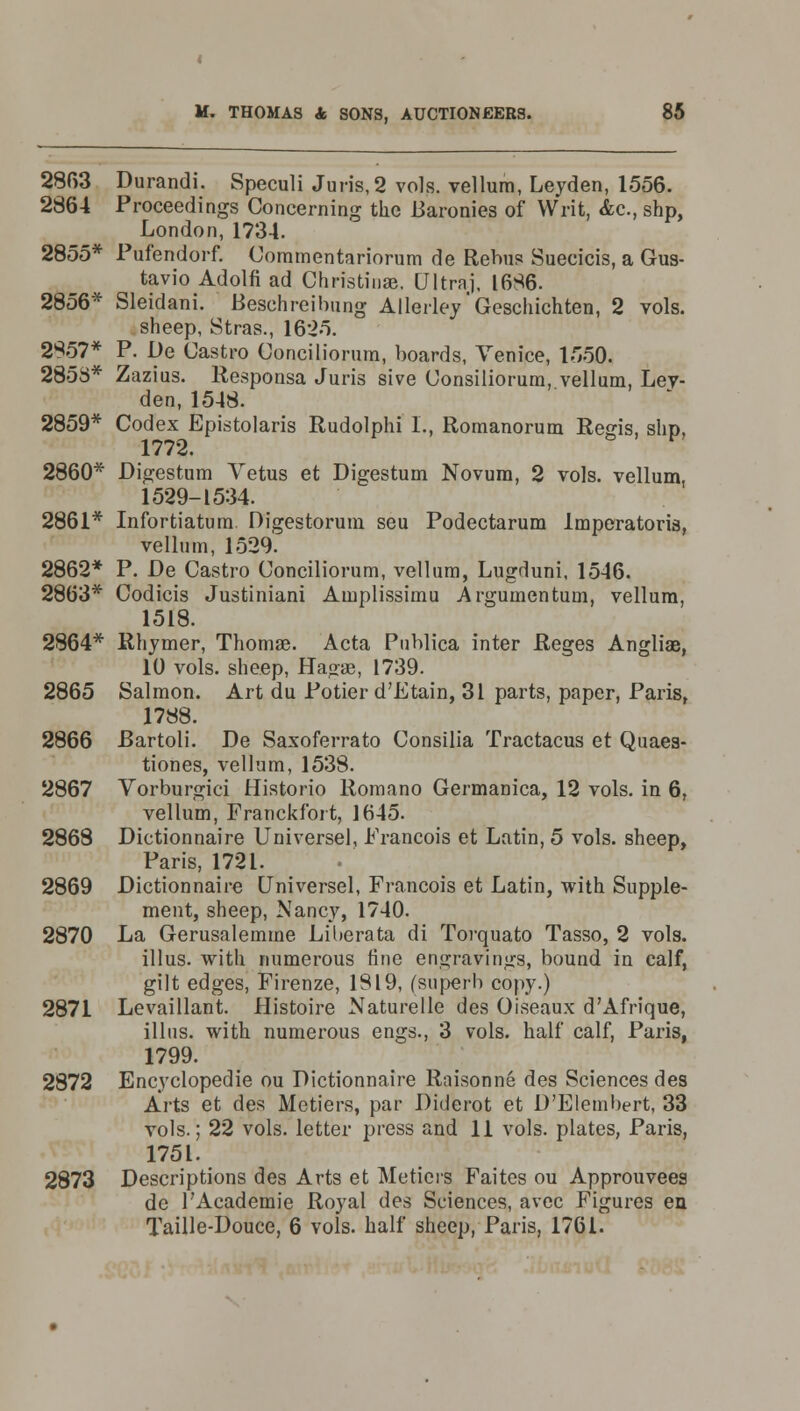 2863 Durandi. Speculi Juris, 2 vols, vellum, Leyden, 1556. 2864 Proceedings Concerning the Baronies of Writ, Ac, shp, London, 1734. 2855* Pufendorf. Commentariorum de Rebus Suecicis, a Gus- tavio Adolfi ad Christiuae. Ultra], 1686. 2856* Sleidani. Beschreibung Allerley'Geschichten, 2 vols. sheep, Stras., 1625. 2857* P. De Castro Conciliorum, boards, Venice, 1550. 2858* Zazius. Responsa Juris sive Consiliorura, vellum, Lev- den, 1548. 2859* Codex Epistolaris Rudolphi I., Romanorum Regis, shp, 1772. 2860* Digestum Vetus et Digestum Novum, 2 vols, vellum, 1529-1534. 2861* Infortiatum Digestorum seu Podectarum Imperatoris, vellum, 1529. 2862* P. De Castro Conciliorum, vellum, Lugduni, 1546. 2863* Codicis Justiniani Amplissimu Argumentum, vellum, 1518. 2864* Rhymer, Thomae. Acta Publica inter Reges Angliae, 10 vols, sheep, Hagae, 1739. 2865 Salmon. Art du Potior d'Etain, 31 parts, paper, Paris, 1788. 2866 Bartoli. De Saxoferrato Consilia Tractacus et Quaea- tiones, vellum, 1538. 2867 Yorburgici Historio Romano Germanica, 12 vols, in 6, vellum, Franckfort, 1645. 2868 Dictionnaire Universel, Francois et Latin, 5 vols, sheep, Paris, 1721. 2869 Dictionnaire Universel, Francois et Latin, with Supple- ment, sheep, Nancy, 1740. 2870 La Gerusalemme Liberata di Torquato Tasso, 2 vols. illus. with numerous fine engravings, bound in calf, gilt edges, Firenze, 1819, (superb copy.) 2871 Levaillant. Histoire Naturelle des Oiseaux d'Afrique, illus. with numerous engs., 3 vols, half calf, Paris, 1799. 2872 Encyclopedic ou Dictionnaire Raisonne des Sciences des Arts et des Metiers, par Diderot et D'Elembert, 33 vols.; 22 vols, letter press and 11 vols, plates, Paris, 1751. 2873 Descriptions des Arts et Metiers Faites ou Approuvees de l'Academie Royal des Sciences, avec Figures en Taille-Douce, 6 vols, half sheep, Paris, 1761.