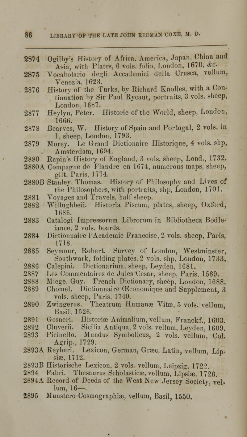 2874 Ogilby's History of Africa, America, Japan, China and Asia, with Plates, 6 Vols, folio, London, 1670, etc. 2875 Vocabolario degli Accademici della Urusca, vellum, Venezia, 1623. 2876 History of the Turks, by Richard Knolles, with a Con- tinuation by Sir Paul Rycaut, portraits, 3 vols, sheep, London, 1687. 2877 Hevlyn, Peter. Historie of the World, sheep, London, 1666. 2878 Bearves, W. History of Spain and Portugal, 2 vols, in 1, sheep, London, 1793. 2879 Morey. Le Grand Dictionaire Historique, 4 vols, slip, Amsterdam, 1694. 2880 Rapin's History of England, 3 vols, sheep, Lond., 1732. 2880A Compasrne de Flandre en 1674, numerous maps, sheep, gilt. Paris, 1774. 2880B Stanley, Thomas. History of Philosophy and Lives of the Philosophers, with portraits, shp, London, 1701. 2881 Voyages and Travels, half sheep. 2882 Willughbeii. Historia Piscum, plates, sheep, Oxford, 1686. 2883 Catalogi Impressorum Librorum in Bibliotheca Bodle- iance, 2 vols, boards. 2884 Dictionnaire l'Academie Francoise, 2 vols, sheep, Paris, 1718. 2885 Seymour, Robert. Survey of London, Westminster, Sonthwark, folding plates, 2 vols, shp, London, 1733. 2886 Calepini. Dictionarium, sheep, Leyden, 1681. 2887 Les Commentaires de Jules Cesar, sheep, Paris, 1589. 2888 Miege, Guy. French Dictionary, sheep, London, 1688. 2889 Chomel. Dictionnaire (Economique and Supplement, 3 vols, sheep, Paris, 1740. 2890 Zwino;erus. Theatrum Humanas Vitae, 5 vols, vellum, Basil, 1526. 2891 Gesncri. Historic Animalium, vellum, Franckf., 1603. 2892 Cluverii. Sicilia Antiqua, 2 vols, vellum, Leyden, 1609. 2893 Picinello. Mundus Symbolicus, 2 vols, vellum, Col. Agrip., 1729. 2893A Reyheri. Lexicon, German, Grsec, Latin, vellum, Lip- sise. 1712. 2893B Historische Lexicon, 2 vols, vellum, Leipzig, 1722. 2894 Fabri. Thesaurus Scholasticae, vellum, Lipsiae, 1726. 2894A Record of Deeds of the West New Jersey Society, vel- lum, 16—. 2895 Munstero-Cosmographies, vellum, Basil, 1550.