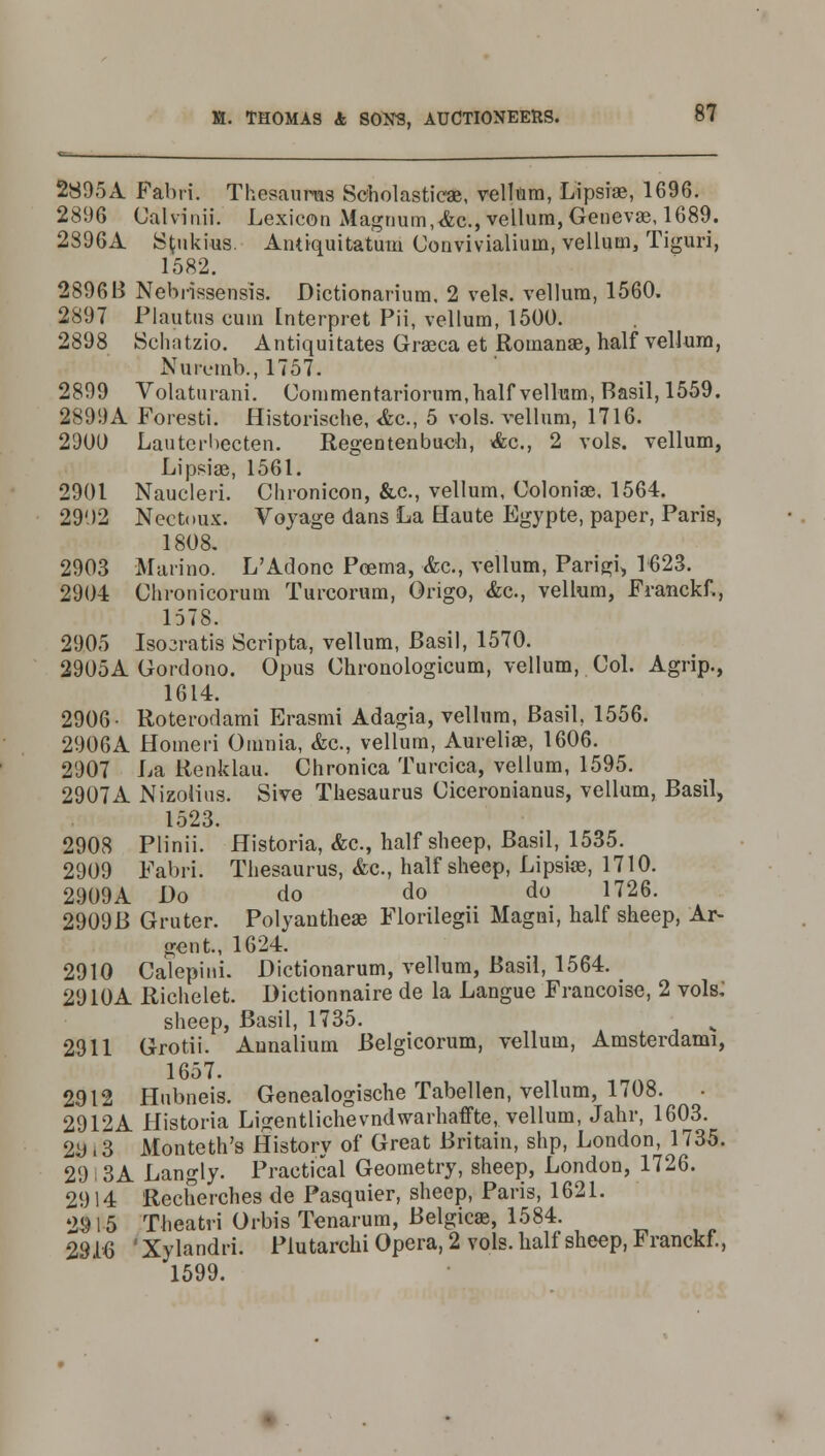2895A Fabii. Thesaurus Scholastic*, vellum, Lipsiae, 1696. 2896 Calvinii. Lexicon xViagrium,<fcc, vellum, Genevae, 1689. 2896A Sfcnkius. Antiquitatum Convivialium, vellum, Tiguri, 1582. 2896B Nebrissensis. Dictionarium, 2 vels. vellum, 1560. 2897 Plautus cum Interpret Pii, vellum, 1500. 2898 Schatzio. Antiquitates Graeca et Romana3, half vellum, Nuivmb., 1757. 2899 Volaturani. Commentariorum, half vellum, Basil, 1559. 2899A Foresti. Historische, <fcc, 5 vols, vellum, 1716. 2900 Lautcrbecten. Regentenbuch, &c, 2 vols, vellum, Lipsiae, 1561. 2901 Naucleri. Chronicon, &c, vellum, Coloniae, 1564. 2902 Nectoux. Voyage dans La Haute Egypte, paper, Paris, 1808. 2903 Marino. L'Adone Pcema, &c, vellum, Parigi, 1623. 2904 Chronicorum Turcorum, Origo, &c., vellum, Franckf., 1578. 2905 Isojratis Scripta, vellum, Basil, 1570. 2905A Gordono. Opus Chronologicum, vellum, Col. Agrip., 1614. 2906- Roterodami Erasmi Adagia, vellum, Basil, 1556. 2906A Homed Omnia, &c., vellum, Aureliae, 1606. 2907 La Renklau. Chronica Turcica, vellum, 1595. 2907A Nizolius. Sive Thesaurus Ciceronianus, vellum, Basil, 1523. 2908 Plinii. Historia, &c, half sheep, Basil, 1535. 2909 Fabri. Thesaurus, &c., half sheep, Lipstoe, 1710. 2909A Do do do do 1726. 2909B Gruter. Polyantheae Florilegii Magni, half sheep, Ar- gent., 1624. 2910 Caiepini. Dictionarum, vellum, Basil, 1564. 2910A Richelet. Dictionnaire de la Langue Francoise, 2 vols: sheep, Basil, 1735. 2911 Grotii. Annalium Belgicorum, vellum, Amsterdami, 1657. 2912 Hubneis. Genealogische Tabellen, vellum, 1708. 2912A Historia Ligentlichevndwarhaffte, vellum, Jahr, 1603. 2y . 3 Monteth's History of Great Britain, shp, London, 1735. 29 I 3A Langly. Practical Geometry, sheep, London, 1726. 2914 Recherches de Pasquier, sheep, Paris, 1621. 2915 Theatri Orbis Tenarum, Belgicae, 1584. 2916 'Xylandri. Plutarchi Opera, 2 vols, half sheep, Franckf., 1599.