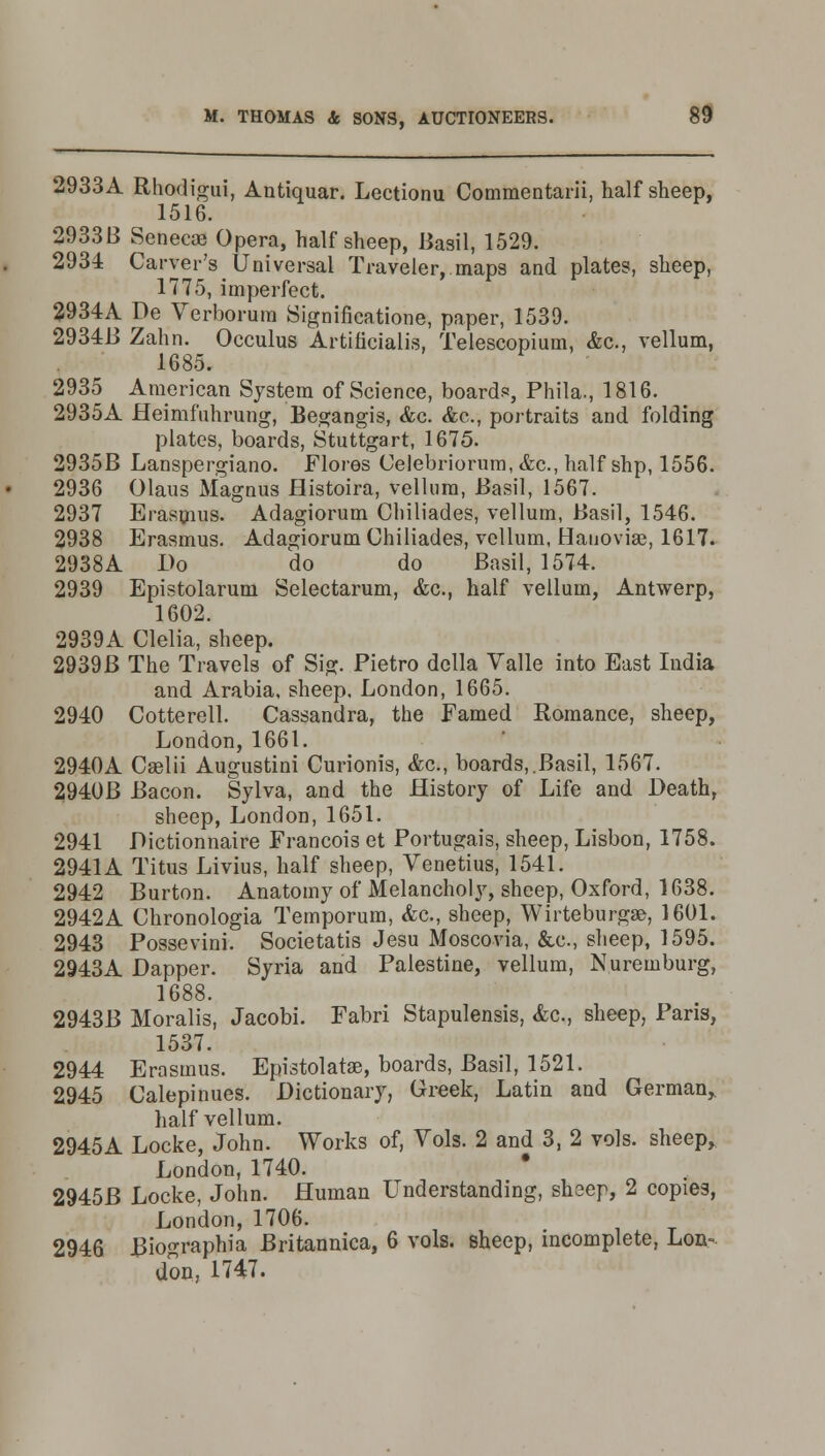 2933A Rhodigui, Antiquar. Lectionu Commentarii, half sheep, 1516. 2933B Seneca? Opera, half sheep, Basil, 1529. 2934 Carver's Universal Traveler, maps and plates, sheep, 1775, imperfect. 2934A De Verborum Significatione, paper, 1539. 2934B Zahn. Occulus Artificialis, Telescopium, &c, vellum, 1685. 2935 American System of Science, boards, Phila., 1816. 2935A Heimfuhrung, Begangis, &c. &c, portraits and folding plates, boards, Stuttgart, 1675. 2935B Lanspergiano. Flores Celebriorum, <fcc, half shp, 1556. 2936 Olaus Magnus Histoira, vellum, Basil, 1567. 2937 Erasmus. Adagiorum Chiliades, vellum, Basil, 1546. 2938 Erasmus. Adagiorum Chiliades, vellum, Hauoviae, 1617. 2938 A Do do do Basil, 1574. 2939 Epistolarum Selectarum, &c, half vellum, Antwerp, 1602. 2939A Clelia, sheep. 2939B The Travels of Sig. Pietro dclla Valle into East India and Arabia, sheep. London, 1665. 2940 Cotterell. Cassandra, the Famed Romance, sheep, London, 1661. 2940A Caelii Augustini Curionis, &c, boards,.Basil, 1567. 2940B Bacon. Sylva, and the History of Life and Death, sheep, London, 1651. 2941 Dictionnaire Francois et Portugal's, sheep, Lisbon, 1758. 2941A Titus Livius, half sheep, Venetius, 1541. 2942 Burton. Anatomy of Melancholy, sheep, Oxford, 1638. 2942A Chronologia Temporum, &c, sheep, Wirteburgse, 1601. 2943 Possevini. Societatis Jesu Moscovia, &c, sheep, 1595. 2943A Dapper. Syria and Palestine, vellum, Nuremburg, 1688. 2943B Moralis, Jacobi. Fabri Stapulensis, <fec, sheep, Pans, 1537. 2944 Erasmus. Epistolatae, boards, Basil, 1521. 2945 Calepinues. Dictionary, Greek, Latin and German, half vellum. 2945A Locke, John. Works of, Vols. 2 and 3, 2 vols, sheep, London, 1740. * 2945B Locke, John. Human Understanding, sheep, 2 copies, London, 1706. 2946 Biographia Britannica, 6 vols, sheep, incomplete, Lon- don, 1747.