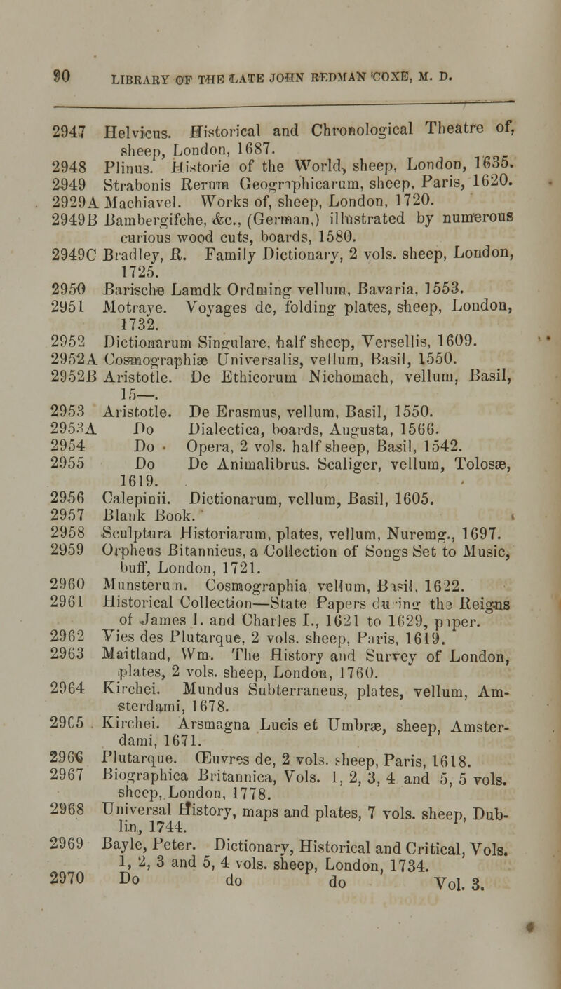 2947 Helvicus. Historical and Chronological Theatre of, sheep, London, 1687. 2948 Plinus. Historie of the World, sheep, London, 1635. 2949 Strabonis Rerura Geogrrphicarum, sheep, Paris, 1620. 2929A Machiavel. Works of, sheep, London, 1720. 2949B Bambergifche, &c. (German,) illustrated by numerous curious wood cuts, boards, 1580. 2949C Bradley, ft. Family Dictionary, 2 vols, sheep, London, 1725. 2950 Barische Lamdk Ordming vellum, Bavaria, 1553. 2951 Motrave. Voyages de, folding plates, sheep, London, 1732. 2952 Dictionarum Singulare, half sheep, Versellis, 1609. 2952A Cosmographia? Universalis, vellum, Basil, 1550. 2952B Aristotle. De Ethicorum Nichomach, vellum, Basil, 15—. 2953 Aristotle. De Erasmus, vellum, Basil, 1550. 2953A Do Dialectica, boards, Augusta, 1566. 2954 Do • Opera, 2 vols, half sheep, Basil, 1542. 2955 Do De Animalibrus. Scaliger, vellum, Tolosae, 1619. 2956 Calepinii. Dictionarum, vellum, Basil, 1605. 2957 Blank Book. 2958 .Sculptura Historiarum, plates, vellum, Nuremg., 1697. 2959 Orpheus Bitannieus, a Collection of Songs Set to Music, buff, London, 1721. 2960 Munsterun. Cosmographia veUum, BipiJ, 1622. 2961 Historical Collection—State Papers c!u■•inir tli3 Reig-ns of James 1. and Charles I., 1621 to 1629, piper. 2962 Vies des Plutarque, 2 vols, sheep, Paris, 1619. 2963 Maitland, Wm. The flistoiy and Survey of London, plates, 2 vols, sheep, London, 1760. 2964 Kirchei. Mundus Subterraneus, plates, vellum, Am- ■sterdami, 1678. 29C5 Kirchei. Arsmagna Lucis et Umbra?, sheep, Amster- dam!, 1671. 2965 Plutarque. (Euvres de, 2 vols. s-heep, Paris, 1618. 2967 Biographica Britannica, Vols. 1, 2, 3, 4 and 5, 5 vols. sheep, London, 1778. Universal History, maps and plates, 7 vols, sheep, Dub- lin, 1744. Bayle, Peter. Dictionary, Historical and Critical, Vols. 1, 2, 3 and 5, 4 vols, sheep, London, 1734. 2970 Do do do Vol.3. 2968 2969