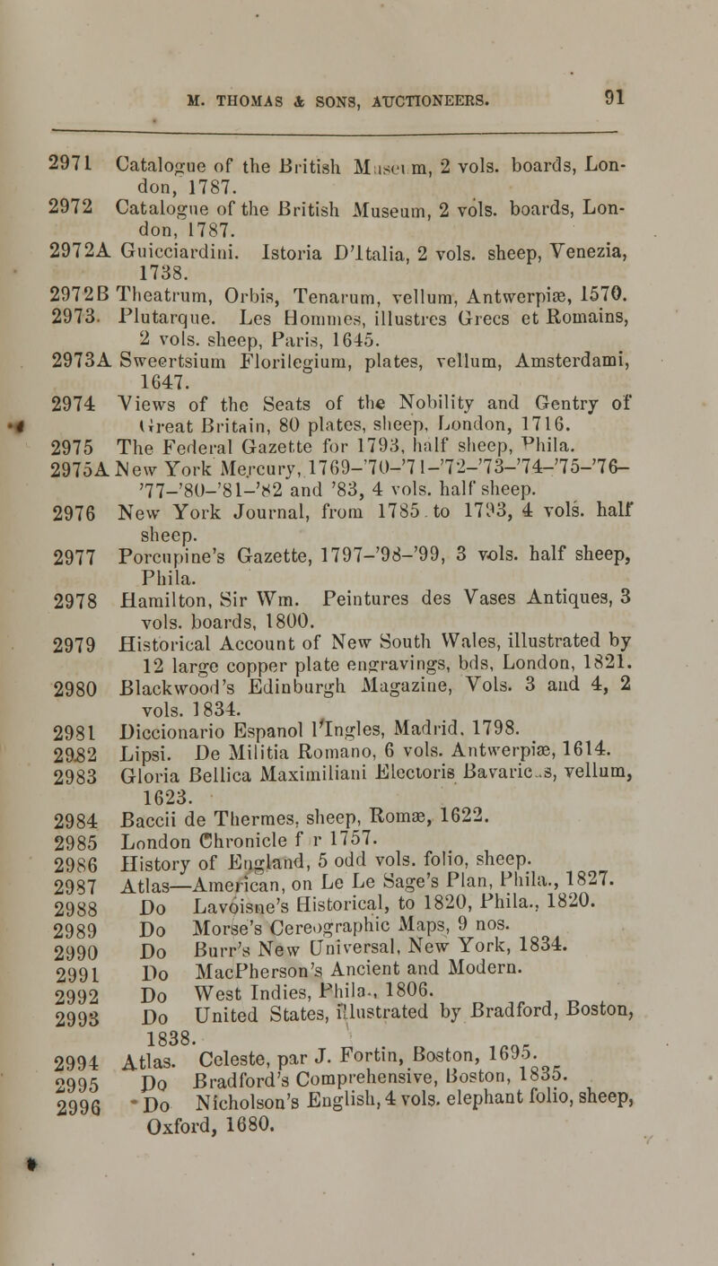 2971 Catalogue of the British Museum, 2 vols, boards, Lon- don/1787. 2972 Catalogue of the British Museum, 2 vols, boards, Lon- don, 1787. 2972A Guicciardini. Istoria H'ltalia, 2 vols, sheep, Venezia, 1738. 2972B Theatrum, Orbis, Tenarum, vellum, Antwerpias, 1570. 2973. Plutarque. Les Bommes, illustres Grecs et Roinains, 2 vols, sheep, Paris, 1645. 2973A Sweertsium Florilegium, plates, vellum, Amsterdami, 1647. 2974 Views of the Seats of the Nobility and Gentry of Great Britain, 80 plates, sheep, London, 1716. 2975 The Federal Gazette for 1793, half sheep, Phila. 2975ANew York Mercury, 1769-'70-'71-'72-'73-'74-'75-'76- '77_'8()-'81-'82 and '83, 4 vols, half sheep. 2976 New York Journal, from 1785. to 1793, 4 vols, half sheep. 2977 Porcupine's Gazette, 1797-98-99, 3 vols, half sheep, Phila. 2978 Hamilton, Sir Wm. Peintures des Vases Antiques, 3 vols, boards, 1800. 2979 Historical Account of New South Wales, illustrated by 12 large copper plate engravings, bds, London, 1821. 2980 Blackwood's Edinburgh Magazine, Vols. 3 and 4, 2 vols. 1834. 2981 Hiccionario Espanol Tingles, Madrid. 1798. 29.82 Lipsi. He Militia Romano, 6 vols. Antwerpias, 1614. 2983 Gloria Bellica Maximiliani Electoris Bavaric-s, vellum, 1623. 2984 Baccii de Thermes, sheep, Romas, 1622. 2985 London Chronicle f r 1757. 2986 History of England, 5 odd vols, folio, sheep. 2987 Atlas—American, on Le Le Sage's Plan, Phila., 1827. 2988 Ho Lavoisne's Historical, to 1820, Phila., 1820. 2989 Ho Morse's Cereographic Maps, 9 nos. 2990 Ho Burr's New Universal, New York, 1834. 2991 Ho MacPherson's Ancient and Modern. 2992 Ho West Indies, Phila., 1806. 2993 Ho United States, illustrated by Bradford, Boston, 1 8^8 2994 Atlas. Celeste, par J. Fortin, Boston, 1695- 2995 Ho Bradford's Comprehensive, Boston, 1835. 2996 * Ho Nicholson's English, 4 vols, elephant folio, sheep, Oxford, 1680.