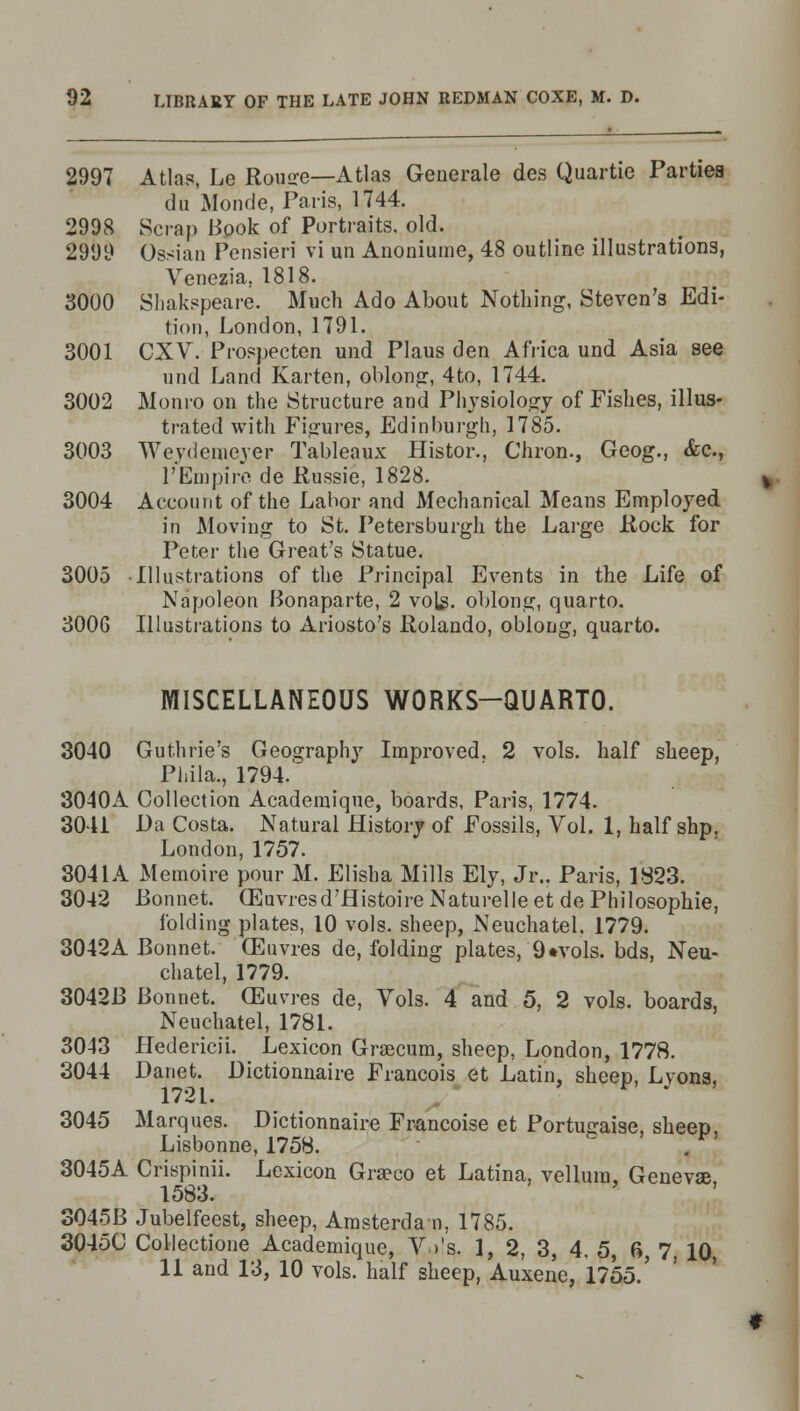 2997 Atlas, Le Rouse—Atlas Generale des Quartie Parties du Monde, Paris, 1744. 2998 Scrap Book of Portraits, old. 2999 Ossian Pensieri vi un Anoniume, 48 outline illustrations, Venezia, 1818. 3000 Shakspeare. Much Ado About Nothing, Steven's Edi- tion, London, 1791. 3001 CXV. Prospecten und Plaus den Africa und Asia see und Land Karten, oblong, 4to, 1744. 3002 Monro on the Structure and Physiology of Fishes, illus- trated with Figures, Edinburgh, 1785. 3003 Wevdemever Tableaux Histor., Chron., Geog., &c, I'Empire de Russie, 1828. 3004 Account of the Labor and Mechanical Means Employed in Moving to St. Petersburgh the Large Rock for Peter the Great's Statue. 3005 Illustrations of the Principal Events in the Life of Napoleon Bonaparte, 2 vols, oblong, quarto. 300G Illustrations to Ariosto's Rolando, oblong, quarto. MISCELLANEOUS WORKS-QUARTO. 3040 Guthrie's Geography Improved. 2 vols, half sheep, Phila., 1794. 3040A Collection Academique, boards, Paris, 1774. 3041 Da Costa. Natural History of Fossils, Vol. 1, half shp, London, 1757. 3041A Memoire pour M. Elisha Mills Ely, Jr.. Paris, 1823. 3042 Bonnet. (Euvresd'flistoire Naturelleet de Philosophie, folding plates, 10 vols, sheep, Neuchatel, 1779. 3042A Bonnet. CEuvres de, folding plates, 9«vols. bds, Neu- chatel, 1779. 3042B Bonnet. (Euvres de, Vols. 4 and 5, 2 vols, boards, Neuchatel, 1781. 3043 Hedericii. Lexicon Graecum, sheep, London, 1778. 3044 Danet. Bictionnaire Francois et Latin, sheep, Lyons, 1721.  J 3045 Marques. Dictionnaire Francoise et Portugaise, sheep, Lisbonne, 1758. 3045A Crispinii. Lexicon Graeco et Latina, vellum, Genevas, 1583. 3045B Jubelfeest, sheep, Amsterdam, 1785. 3045C Collectione Academique, Ws. 1, 2, 3, 4. 5, 6, 7 10 11 and 13, 10 vols, half sheep, Auxene, 1755.'