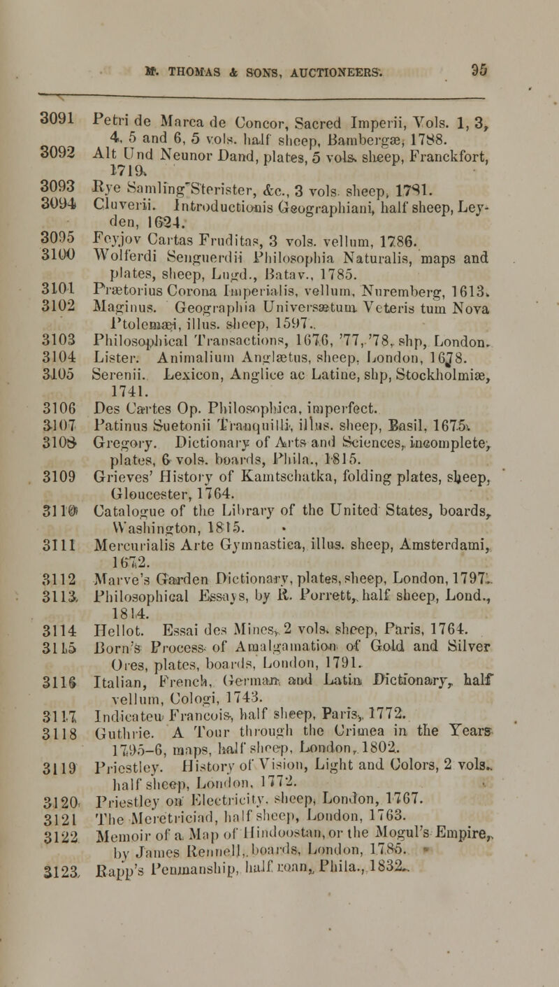 3091 Petri de Marca de Concor, Sacred Imperii, Vols. 1, 3, 4, 5 and 6, 5 vols, half sheep, Bambergae, 1788. 3092 Alt Und Neunor Dand, plates, 5 vols, sheep, Franckfort, 1719, 3093 Rve Samlihg'Sterister, &c, 3 vols, sheep, 1.7S1. 3094> Cluverii. Introductions Geoerraphiani. half sheep, Lev- den, 1G24. 3095 Feyjov Cartas Frnditas, 3 vols, vellum, 1786. 3100 Woli'erdi Senguerdii Philosophia Naturalis, maps and plates, sheep, Lugd., Batav., 1785. 3101 Fraetorius Corona Imperial is, vellum, Nuremberg, 1613* 3102 Maginus. Geographia Universaetuw. Veteris turn Nova Ptolemasi, illus. slieep, 1597.. 3103 Philosophical Transactions, 167.0, '77,'78,. slip, London. 3104 Lister. Animalium Anglaetus, sheep, London, 16J8. 3105 Serenii. Lexicon, Anglice ac Latine, shp, Stockholmiae, 1741. 3106 Des Cartes Op. Philosopbica, imperfect. 3107 Patinus Suetonii Tranquilly illus. sheep, Basil, 1675>. 310S> Gregory. Dictionary-of Arts and Sciences,, incomplete, plates, 6 vols, boards, Phila., 1815. 3109 Grieves' History of Kamtschatka, folding plates, sheep, Gloucester, 1764. 3110) Catalogue of the Library of the United States, boards, Washington, 1815. 3111 Mercurialis Arte Gymnastica, illus. sheep, Amsterdami, 1672. 3112 Marve's Garden Dictionary, plates, sheep, London, 1797... 3113, Philosophical Essays, by R. Porrett,. half sheep, Lond., 181,4. 3114 Hellot. Essai des Mines>2 vols, sheep, Paris, 1764. 31 L5 Borate Process-of Amalgamation of Gold and Silver Ores, plates, boards, London, 1791. 3US Italian, French, German-, and Latin Dictionary,, half vellum, Cologi, 1743. 3117 Indicates Francois, half sheep, Paris,, 1772. 3118 Guthrie. A Tour through the Crimea in the Years 1795-6, maps, half sheep, London, 1802. 3119 Priestley. History of Vision, Light and Colors, 2 vols.. half sheep, London, 1772. 3120, Priestley on Electricity, sheep, London, 1767. 3121 The Mcietriciad, half shoe)., London, 1763. 3122 Memoir of a Map of llindoostan.or the Mogul's Empire,, by James Rennoll.. boards, London, 1785. • 3123, JRapp's Penmanship, huif r.oan,, Phila., 1832..