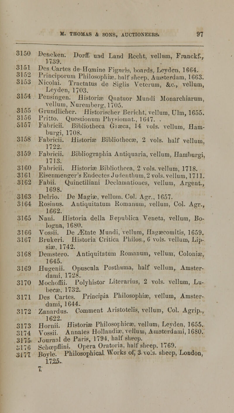 3150 Deneken. Dorff uad Land Rccht, vellum, Franckf», 1739. . 3151 Des Cartes deHomine Fignrr*. boards,. Leyden, 1664. 3152 Piinciporum PhilosoplnVhalf sheep, Amsterdam, 1663. 31o3 Nicolai. Tractatus de iSiglis Veterum, &c, vellum, Leyden, 1703. 3154 Pensingen. Historian Qnatuor Mundi Monarchiarum, vellum, Nuremberg, 1705. 3155 Grundlicher. flistbrischer Bericht, vellum, Ulm, 1655. 3156 Pritto. Questionum Physiomat., 1647. . S157 Fabricii. Bibliotheca Giasca, 14 vols, vellum, Ham- burgi, 1708. 3158 Fabricii. Historiae Bibliothecae, 2 vols, half vellum 1722. 3159 Fabricii. Bibliographia Antiquaria, vellum, Hamburgi, 1713. 3160 Fabricii. Historiae Bibliotbeca, 2 vols, vellum, 1718. 3161 Eisenmenger's Endectes Judentlium,2 vols, vellum, 1711. 3162 Fabii. Quinctiliani Declaniationes, vellum, Argent., 1698. 3163 Pelrio. De Magiae, vellum. Col. Agr., 1657. 3164 Ptosinus. Antiquitatum Romanum, vellum, Col. Agr., 1662. 3165 Nani. Historia della Bepublica Veneta, vellum, Bo- logna, 1680. 3166 Vossii. De iEtate Mundi, vellum, HagaBComitis, 1659. 3167 Brukeri. Historia Critica Philos-., 6 vols, vellum, Lip- siae, 1742. 3168 Demstero. Antiquitatum Romanum, vellum, Colonial, 1645. 3169 Hugenii. Opuscula Postlmma, half vellum, Amster- dami, 1728. 3170 Mochoffii. Polyhistor Literarius, 2 vols, vellum, Lu- becae, 1732. 3171 Des Cartes. Principia Philosophias, vellum, Amster- dami, 1644. 3172 Zanardus. Comment Aristotelis, vellum, Col. Agrip., 1622. 3173 Hornii. Historia? Philosophicse, vellum; Leyden, 1655. 3174 Vossii. Annales Hollandiae, vellum, Amsterdami, 1680. 3175> Journal de Paris, 1794, half sheep. ol76 Schoepflini. Opera Oratoria, half slieep. 1769. 3177 Boyle. Philosophical Works of, 3. vols, sheep, London, 1723. I
