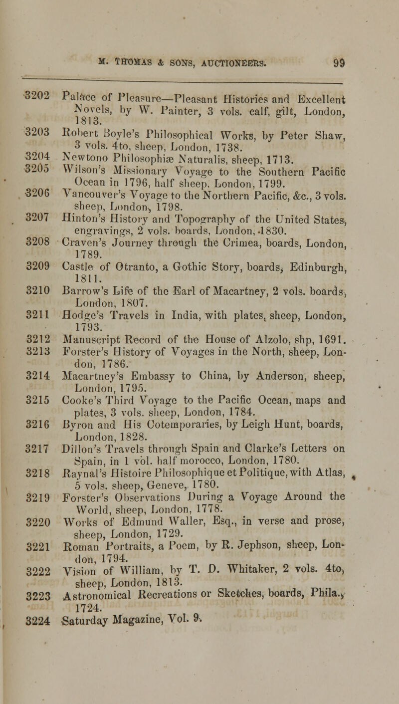 3202 Palace of Pleasure—Pleasant Histories and Excellent Novels, by W. Painter, 3 vols, calf, gilt, London, 1813. i 3203 Robert Boyle's Philosophical Works, by Peter Shaw, 3 vols. 4to, sheep, London, 1738. 3204 Newtono Philosophise Naturalis, sheep, 1713. 3205 Wilson's Missionary Voyage to the Southern Pacific Ocean in 1796, half sheep. London, 1799. •3206 Vancouver's Voyage to the Northern Pacific, &c, 3 vols, sheep, London-, 1798. 3207 Hinton's History and Topography of the United States, engravings, 2 vols, boards, London,-1830. 3208 Craven's Journey through the Crimea, boards, London, 1789. 3209 Castle of Otranto, a Gothic Story, boards, Edinburgh, 1811. 3210 Barrow's Life of the Earl of Macartney, 2 vols, boards, London, 1807. 3211 Hodge's Travels in India, with plates, sheep, London, 1793. 3212 Manuscript Record of the House of Alzolo, shp, 1691. 3213 Forster's History of Voyages in the North, sheep, Lon- don, 1786. 3214 Macartney's Embassy to China, by Anderson, sheep, London, 1795. 3215 Cooke's Third Voyage to the Pacific Ocean, maps and plates, 3 vols, sheep, London, 1784. 3216 Bvron and His Cotemporaries, by Leigh Hunt, boards, 'London, 1828. 3217 Dillon's Travels through Spain and Clarke's Letters on Spain, in 1 vol. half morocco, London, 1780. 3218 Raynal's Histoire Philosophiqueet Politique, with Atlas, 5 vols, sheep, Geneve, 1780. 3219 Forster's Observations During a Voyage Around the World, sheep, London, 1778. 3220 Works of Edmund Waller, Esq., in verse and prose, sheep, London, 1729. 3221 Roman Portraits, a Poem, by R. Jephson, sheep, Lon- don, 1794. 3222 Vision of William, by T. D. Whitaker, 2 vols. 4to, sheep, London, 1813. 3223 Astronomical Recreations or Sketches, boards, Phila.> 1724. 3224 Saturday Magazine, Vol. 9.