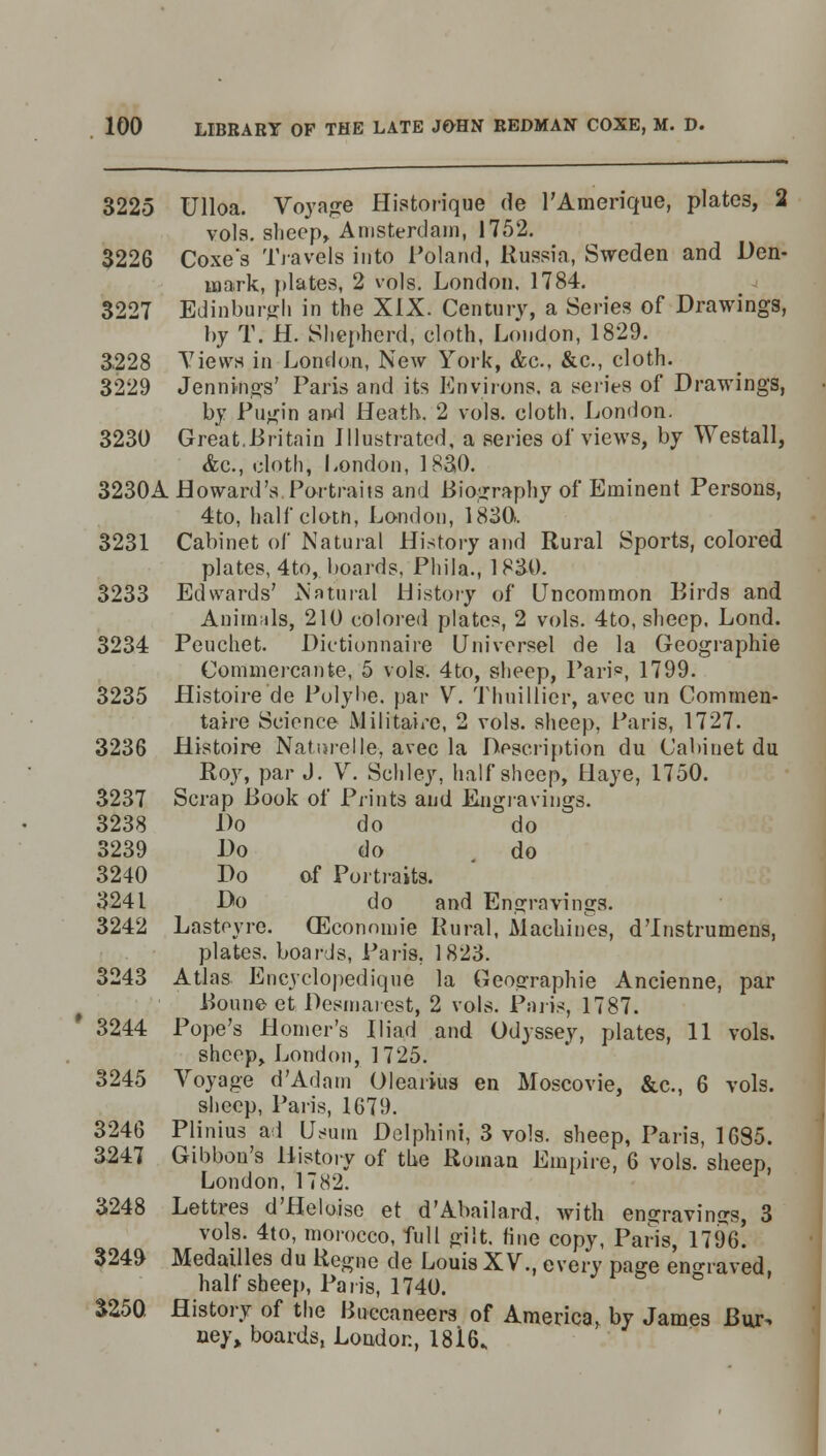 3225 Ulloa. Voyage Historique de l'Amerique, plates, 2 vols, sheep, Amsterdam, 1752. 3226 Coxes Travels into Poland, Russia, Sweden and Den- mark, plates, 2 vols. London, 1784. 3227 Edinburgh in the XIX. Century, a Series of Drawings, by T. H. Shepherd, cloth, London, 1829. 3.228 Views in London, New York, &c, &c., cloth. 3229 Jennings' Paris and its Environs, a series of Drawings, by Pugin and Heath. 2 vols, cloth. London. 3230 Great.Britain Illustrated, a series of views, by Westall, &c., cloth, London, 1830. 3230A Howard's.Portraits and Biography of Eminent Persons, 4to, half cloth, London, 1830. 3231 Cabinet of Natural History and Rural Sports, colored plates, 4to, boards. Phila., 1830. 3233 Edwards' Natural History of Uncommon Birds and Anirmds, 210 colored plates, 2 vols. 4to, sheep. Lond. 3234 Peuchet. Dictionnaire Universel de la Geographie Commercante, 5 vols. 4to, sheep, Pari*3, 1799. 3235 Histoire de Polybe. par V. Thuillicr, avec un Commen- taire Science Militate, 2 vols, sheep, Paris, 1727. 3236 Histoire Nature!le, avec la Description du Cabinet du Roy, par J. V. Schley, half sheep, Ilaye, 1750. 3237 Scrap Book of Prints and Engravings. 3238 Do do do 3239 Do do do 3240 Do of Portraits. 3241 Do do and Engravings. 3242 Lastoyre. (Economie Rural, Machines, d'Instrumens, plates, boards, Paris. 1823. 3243 Atlas Encyclopedique la Geographie Ancienne, par Bonne et Desmarest, 2 vols. Paris, 1787. 3244 Pope's Homer's Iliad and Odyssey, plates, 11 vols. sheep, London, 1725. 3245 Voyage d'Adain Olearius en Moscovie, &c, 6 vols. sheep, Paris, 1679. 3246 Plinius ad Usum Delphini, 3 vols, sheep, Paris, 1685. 3247 Gibbon's History of the Roman Empire, 6 vols, sheep London, 1782. 3248 Lettres d'Heluise et d'Abailard. with engravings, 3 vols. 4to, morocco, full gilt, fine copy, Paris, 17%! 3249 Medailles du Regno de Louis XV., every page engraved half sheep, Paris, 1740. ° 3250. History of the Buccaneers of America, by James Bur. ney, boards, London, 18i6^