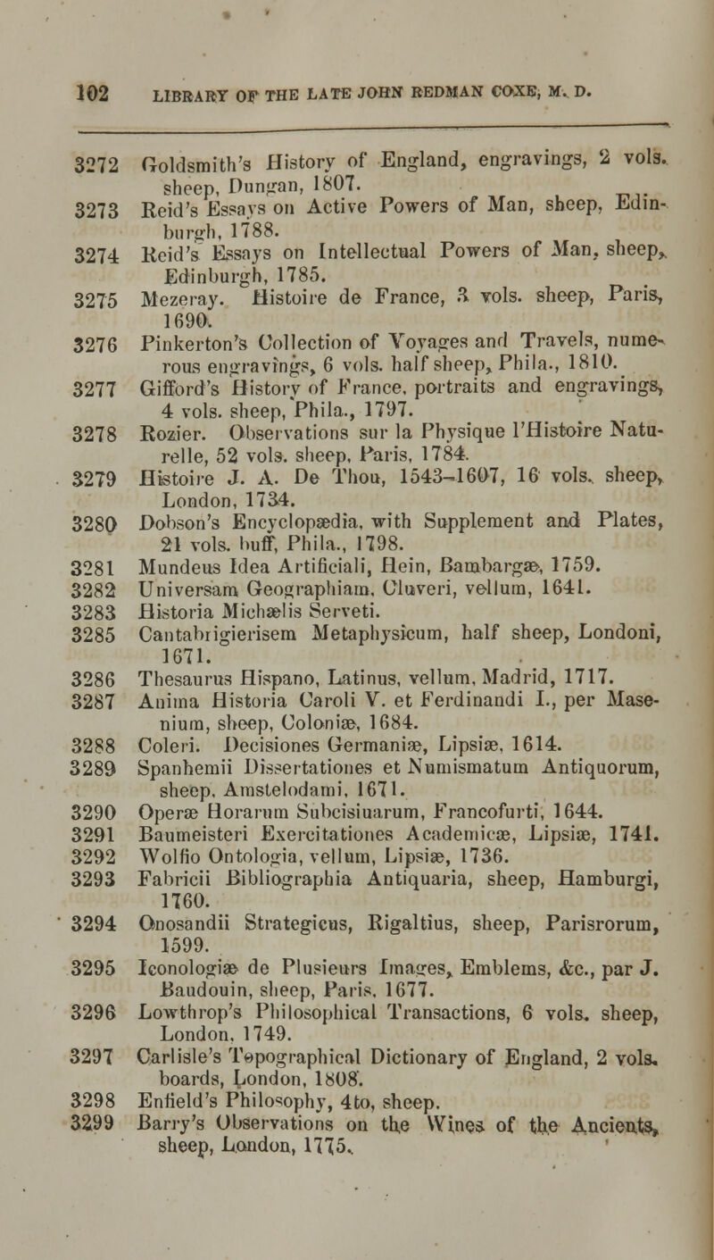 3272 Goldsmith's History of England, engravings, 2 vols. sheep, Dungan, 1807. 3273 Reid's Essays on Active Powers of Man, sheep, Edin- burgh, 1788. 3274 Reid's' Essays on Intellectual Powers of Man. sheep,. Edinburgh, 1785. 3275 Mezeray. Histoire de France, & vols, sheep, Paris, 1690. 3276 Pinkerton's Collection of Voyages and Travels, nume- rous engravings, 6 vols, half sheep, Phila., 1810. 3277 Gifford's History of France, portraits and engravings, 4 vols. sheep/Phila., 1797. 3278 Rozier. Observations stir la Physique l'Histoire Natu- relle, 52 vols, sheep, Paris, 1784. 3279 Histoire J. A. De Thou, 1543-1607, 16 vols, sheep, London, 17a4. 3280 Dobson's Encyclopaedia, with Supplement and Plates, 21 vols, buff, Phila., 1798. 3281 Mundeus Idea Artificiali, Hein, Bambargae-, 1759. 3282 Universam Geographiam, Oluveri, vellum, 1641. 3283 Historia Michaelis Serveti. 3285 Cantabrigierisem Metaphysicum, half sheep, Londoni, 1671. 3286 Thesaurus Hispano, Latinus, vellum, Madrid, 1717. 3287 Anima Historia Caroli V. et Ferdinandi I., per Mase- niura, sheep, Colonial, 1684. 3288 Coleri. Deeisiones Germanise, Lipsiae, 1614. 3289 Spanhemii Dis^ertationes et Numismatum Antiquorum, sheep. Arnstelodami, 1671. 3290 Operse Horarum Subcisiuarum, Francofurti, 1644. 3291 Baumeisteri Exercitationes Academieae, Lipsiae, 1741. 3292 Wolfio Ontologia, vellum, Lipsiae, 1736. 3293 Fabricii Bibliographia Antiquaria, sheep, Hamburgi, 1760. 3294 Onosandii Strategicus, Rigaltius, sheep, Parisrorum, 1599. 3295 Iconologiae de Plusieurs Images, Emblems, &c, par J. Baudouin, sheep, Paris. 1677. 3296 Lowthrop's Philosophical Transactions, 6 vols, sheep, London. 1749. 3297 Carlisle's Topographical Dictionary of England, 2 vols, boards, London, 1808. 3298 Enfield's Philosophy, 4to, sheep. 3299 Barry's Observations on the Wine* of the A.ncients, sheep, London, 1775..
