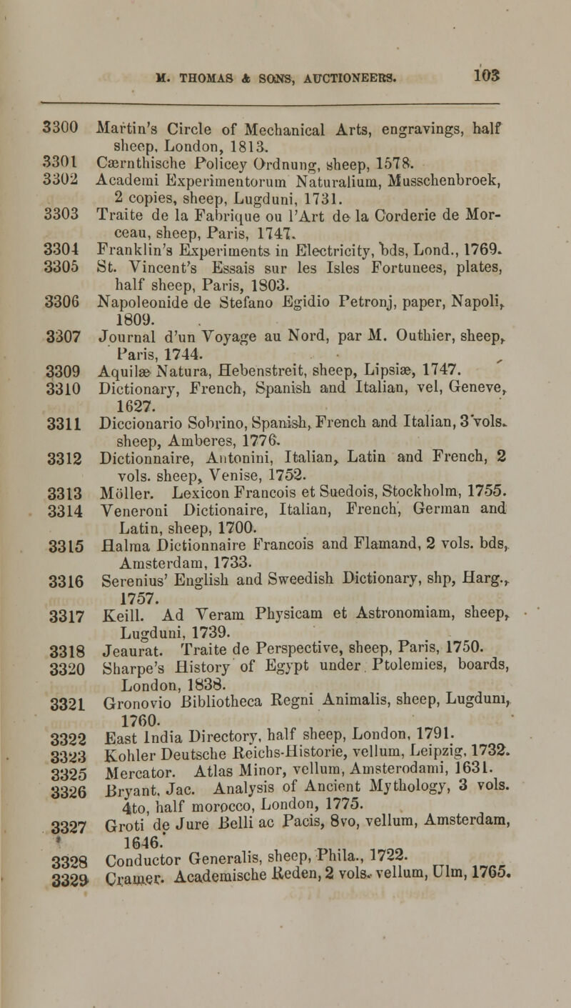 3300 Martin's Circle of Mechanical Arts, engravings, half sheep, London, 1813. 3301 Caernthische Policey Ordnung, sheep, 1578. 3302 Academi Experimentoruin Naturalium, Musschenbroek, 2 copies, sheep, Lugduni, 1731. 3303 Traite de la Fabrique ou l'Art de la Corderie de Mor- ceau, sheep, Paris, 1747: 3304 Franklin's Experiments in Electricity, bds, Lond., 1769. 3305 St. Vincent's Essais sur les Isles Fortunees, plates, half sheep, Paris, 1803. 3306 Napoleonide de Stefano Egidio Petronj, paper, Napoli, 1809. 3307 Journal d'un Voyage au Nord, par M. Outhier, sheep, Paris, 1744. 3309 Aquilae Natura, Hebenstreit, sheep, Lipsise, 1747. 3310 Dictionary, French, Spanish and Italian, vel, Geneve, 1627. 3311 Diccionario Sobrino, Spanish, French and Italian, 3 vols. sheep, Amberes, 1776. 3312 Dictionnaire, Autonini, Italian, Latin and French, 2 vols, sheep, Venise, 1752. 3313 Moller. Lexicon Francois et Suedois, Stockholm, 1755. 3314 Veneroni Dictionaire, Italian, French', German and Latin, sheep, 1700. 3315 flalma Dictionnaire Francois and Flamand, 2 vols, bds, Amsterdam, 1733. 3316 Serenius' English and Sweedish Dictionary, shp, Harg., 1757. 3317 Keill. Ad Veram Physicam et Astronomiam, sheep, Lugduni, 1739. 3318 Jeaurat. Traite de Perspective, sheep, Paris, 1750. 3320 Sharpe's History of Egypt under Ptolemies, boards, London, 1838. 3321 Gronovio Bibliotheca Regni Animalis, sheep, Lugduni, 1760. 3322 East India Directory, half sheep, London, 1791. 3323 Kohler Deutsche Reichs-Historie, vellum, Leipzig, 1732. 3325 Mercator. Atlas Minor, vellum, Amsterodami, 1631. 3326 Bryant. Jac. Analysis of Ancient Mythology, 3 vols. 4to, half morocco, London, 1775. 3327 Groti de Jure Belli ac Pacis, 8vo, vellum, Amsterdam, 1646.' 3328 Conductor Generalis, sheep, Phila., 1722. 3329- Cramec Academische Reden, 2 vols.- vellum, Ulm, 1765.