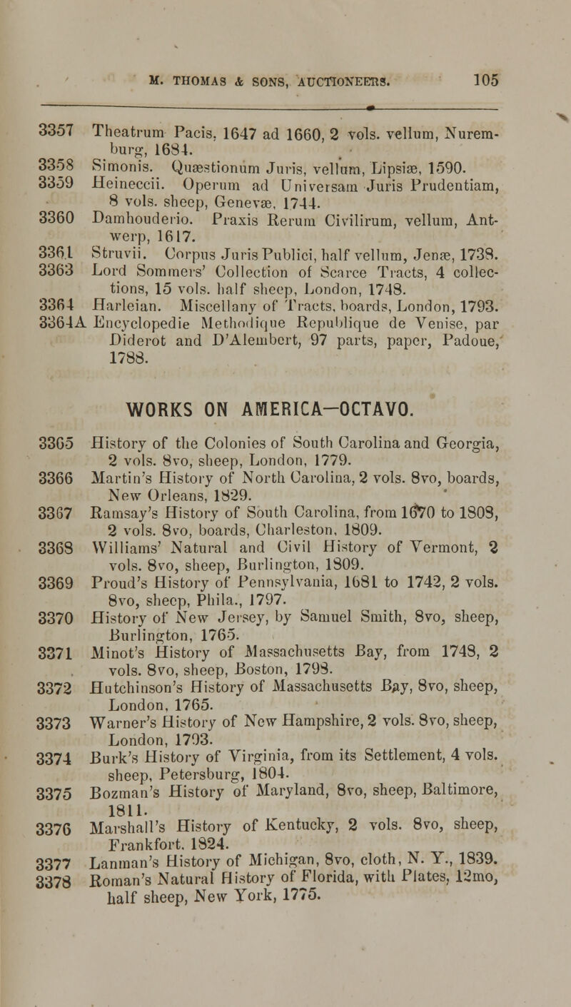 3357 Theatrum Pacis. 1647 ad 1660, 2 vols, vellum, Nurera- burg, 1684. 3358 Simonis. Quaestionum Juris, vellum, Lipsiae, 1590. 3359 Heineccii. Operum ad Universam Juris Frudentiam, 8 vols, sheep, Genevan 1744. 3360 Damhouderio. Praxis Rerum Civilirum, vellum, Ant- werp, 1617. 3361 Struvii. Corpus Juris Publici, half vellum, Jena?, 1738. 3363 Lord Sommers' Collection of Scarce Tracts, 4 collec- tions, 15 vols, half sheep, London, 1748. 3364 Harleian. Miscellany of Tracts, hoards, London, 1793. 3364A Encyclopedic Methodique Republique de Venise, par Diderot and D'Alembcrt, 97 parts, paper, Padoue, 1788. WORKS ON AMERICA-OCTAVO. 3365 History of the Colonies of South Carolina and Georgia, 2 vols. 8vo, sheep, London, 1779. 3366 Martin's History of North Carolina, 2 vols. 8vo, boards, New Orleans, 1829. 3367 Ramsay's History of South Carolina, from 16*70 to 1803, 2 vols. 8vo, boards, Charleston, 1809. 3368 Williams' Natural and Civil History of Vermont, 2 vols. 8vo, sheep, Burlington, 1809. 3369 Proud's History of Pennsylvania, 1681 to 1742, 2 vols. 8vo, sheep, Phila,, 1797. 3370 History of New Jersey, by Samuel Smith, 8vo, sheep, Burlington, 1765. 3371 Minot's History of Massachusetts Bay, from 1748, 2 vols. 8vo, sheep, Boston, 1793. 3372 Hutchinson's History of Massachusetts Bay, 8vo, sheep, London, 1765. 3373 Warner's History of New Hampshire, 2 vols. 8vo, sheep, London, 1793. 3374 Burk's History of Virginia, from its Settlement, 4 vols. sheep, Petersburg, 1804. 3375 Bozman's History of Maryland, 8vo, sheep, Baltimore, 1811. 3376 Marshall's History of Kentucky, 2 vols. 8vo, sheep, Frankfort. 1824. 3377 Lanraan's History of Michigan, 8vo, cloth, N. Y., 1839. 3378 Roman's Natural History of Florida, witli Plates, 12mo, half sheep, New York, 1775.
