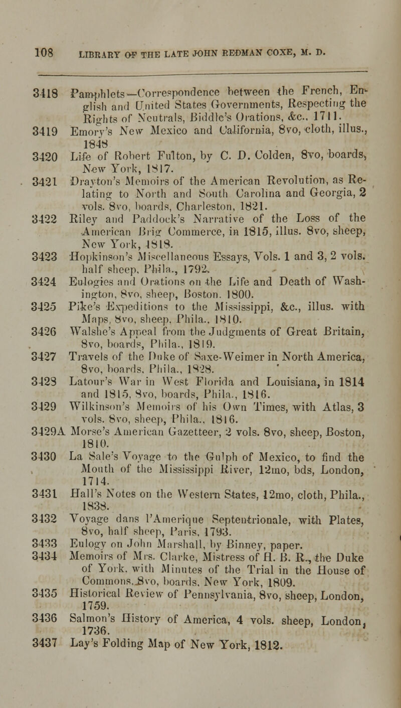 3-418 Pamphlets—Correspondence between the French, En- glish ami United States Governments, Respecting the Rights of Neutrals, Biddlc's Orations, &c. 1711. 3419 Emorv's New Mexico and California, 8vo, cloth, illus., 1848 3420 Life of Robert Fulton, by CD. Colden, 8vo, boards^ New York, 1817. 3421 Drayton's Memoirs of the American Revolution, as Re- lating to North and South Carolina and Georgia, 2 vols. 8vo, boards, Charleston, 1821. 3422 Riley and Paddock's Narrative of the Loss of the American Brig Commerce, in 1815, illus. 8vo, sheep, New York, 1818. 3423 Hopkinson's Miscellaneous Essays, Vols. 1 and 3, 2 vols. half sheep. PWla., 1792, 3424 Eulogies and Orations on -the Life and Death of Wash- ington, 8vo, sheep, Boston. 1800. 3425 Pike's Expeditions to the Mississippi, &c, illus. with Maps, 8vo, sheep. Phi la.. 1810. 3426 Walshe's Apncal from the Judgments of Great Britain, 8vo, board's, Phila., 1819. 3427 Travels of the Duke of Saxe-Weimer in North America, 8vo, boards, Phila., 1828. 3428 Latour's War in West Florida and Louisiana, in 1814 and 1815, 8vo, boards, Phila., 1816. 3429 Wilkinson's Memoirs of his Own Times, with Atlas, 3 vols. 8vo, sheep, Phila., 1816. 3429A Morse's American Gazetteer, 2 vols. 8vo, sheep, Boston, 1810. 3430 La Sale's Voyage to the Gulph of Mexico, to find the Mouth of the Mississippi River, 12mo, bds, London, 1714. 3431 Hall's Notes on the Western States, 12mo, cloth, Phila., 1838. 3432 Voyage dans l'Amerique Septentrionale, with Plates, 8vo, half sheep, Paris. 1793. 3433 Eulogy on John Marshall, by Binney, paper. 3434 Memoirs of Mrs. Clarke, Mistress of fl. B. R., the Duke of York, with Minutes of the Trial in the House of Commons.J8vo, boards. New York, 1809. 3435 Historical Review of Pennsylvania, 8vo, sheep, London, 1759. 3436 Salmon's History of America, 4 vols, sheep, London, 1736. ' 3437 Lay's Folding Map of New York, 1812.
