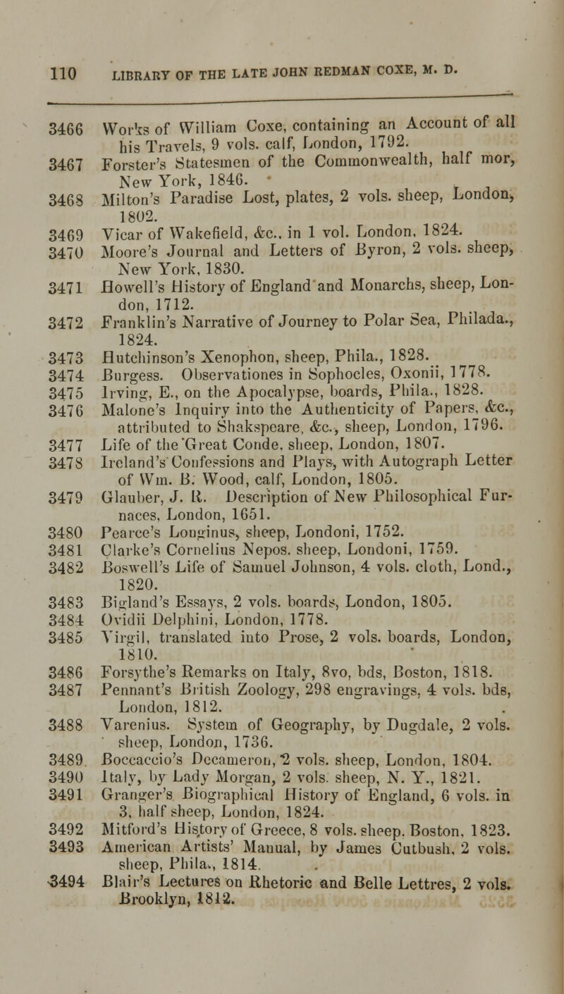 3466 Works of William Coxe, containing an Account of all his Travels, 9 vols, calf, London, 1792. 3467 Forster's Statesmen of the Commonwealth, half mor, New York, 1846. 3468 Milton's Paradise Lost, plates, 2 vols, sheep, London, 1802. 3469 Vicar of Wakefield, &c. in 1 vol. London, 1824. 3470 Moore's Journal and Letters of Byron, 2 vols, sheep* New York, 1830. 3471 Howell's History of England and Monarchs, sheep, Lon- don, 1712. 3472 Franklin's Narrative of Journey to Polar Sea, Philada., 1824. 3473 Hutchinson's Xenophon, sheep, Phila., 1828. 3474 Burgess. Observationes in Sophocles, Oxonii, 1778. 3475 Irving, E., on the Apocalypse, boards, Phila., 1828. 3476 Malone's Inquiry into the Authenticity of Papers, &c, attributed to Shakspeare, &c, sheep, London, 1796. 3477 Life of the'Great Conde, sheep, London, 1807. 3478 Ireland's Confessions and Play», with Autograph Letter of Wm. B. Wood, calf, London, 1805. 3479 Glauber, J. LI. Description of New Philosophical Fur- naces. London, 1651. 3480 Pearce's Longinus, sheep, Londoni, 1752. 3481 Clarke's Cornelius Nepos. sheep, Londoni, 1759. 3482 Boswell's Life of Samuel Johnson, 4 vols, cloth, Lond., 1820. 3483 Bi<>land's Essays, 2 vols, boards, London, 1805. 3484 Ovidii Delphini, London, 1778. 3485 Virgil, translated into Prose, 2 vols, boards, London, 1810. 3486 Forsythe's Remarks on Italy, 8vo, bds, Boston, 1818. 3487 Pennant's British Zoology, 298 engravings. 4 vols, bds, London, 1812. 3488 Varenius. System of Geography, by Dugdale, 2 vols. sheep, London, 1736. 3489 Boccaccio's Decameron, 2 vols, sheep, London, 1804. 3490 Italy, by Lady Morgan, 2 vols, sheep, N. Y., 1821. 3491 Granger's Biographical History of England, 6 vols, in 3, half sheep, London, 1824. 3492 Mitford's History of Greece. 8 vols, sheep. Boston, 1823. 3493 American Artists' Manual, by James Cutbush, 2 vols. sheep, Phila., 1814. 3494 Blair's Lectures on Rhetoric and Belle Lettres, 2 vols. Brooklyn, 1812.