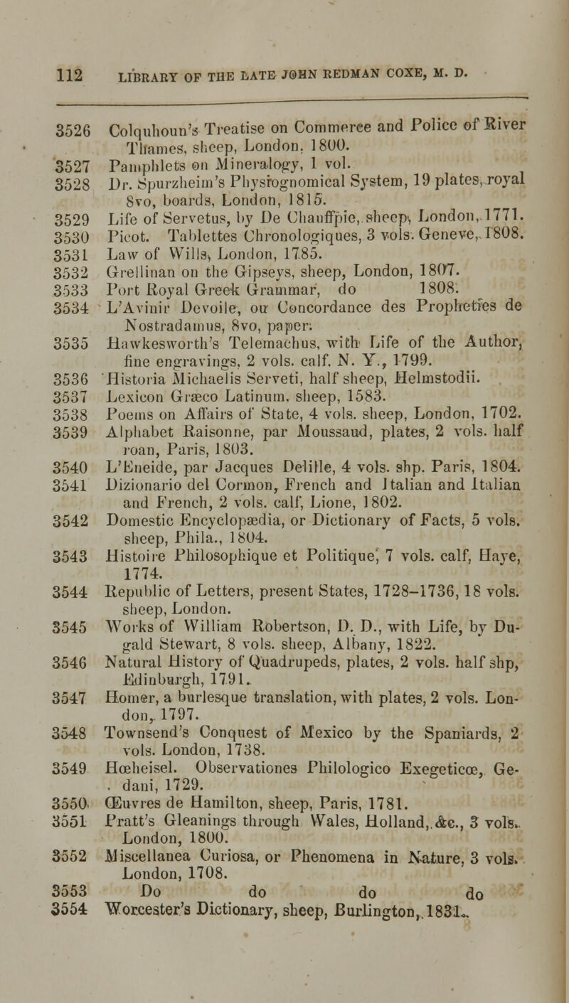 3526 Colquhoun's Treatise on Commerce and Police of River Thames, sheep, London. 1800. 3527 Pamphlets on Mineralogy, 1 vol. 3528 Dr. Spurzheim's Physiognomical System, 19 plates, royal 8vo, boards, London, 1815. 3529 Life of Servetus, by De Chauffpie, sheep*, London, 1771. 3530 Picot. Tablettes Chronologiques, 3 vols. Geneve, 1808. 3531 Law of Wills* London, 17.85. 3532 Grellinan on the Gipseys, sheep, London, 1807. 3533 Port Royal Greek Grammar, do 1808. 3534 L'Avinir Devoile, our Concordance des Propheties de Nostradamus, 8vo, paper; 3535 Hiiwkesworth's Telemachus, with Life of the Author, fine engravings, 2 vols. calf. N. Y., 1799. 3536 Historia Michaelis Serveti, half sheep, Helmstodii. 3537 Lexicon Graeco Latinum. sheep, 1583. 3538 Poems on Affairs of State, 4 vols, sheep, London, 1702. 3539 Alphabet Raisonne, par Moussand, plates, 2 vols, half roan, Paris, 1803. 3540 L'Eneide, par Jacques Delille, 4 vols. shp. Paris, 1804. 3541 Dizionario del Cormon, French and Italian and Italian and French, 2 vols, calf, Lione, 1802. 3542 Domestic Encyclopaedia, or Dictionary of Facts, 5 vols. sheep, Phila., 1804. 3543 Histoiie Philosophique et Politique', 7 vols, calf, Have, 1774. 3544 Republic of Letters, present States, 1728-1736,18 vols. sheep, London. 3545 Works of William Robertson, D. D., with Life, by Du- gald Stewart, 8 vols, sheep, Albany, 1822. 3546 Natural History of Quadrupeds, plates, 2 vols, half shp, Edinburgh, 179 L 3547 Homer, a burlesque translation, with plates, 2 vols. Lon- don,. 1797. 3548 Townsend's Conquest of Mexico by the Spaniards, 2 vols. London, 1738. 3549 Hceheisel. Observationes Philologico Exegeticce, Ge- . dani, 1729. 3550. (Euvres de Hamilton, sheep, Paris, 1781. 3551 Pratt's Gleanings through Wales, Holland, Ac, 3 vols. London, 1800. 3552 Miscellanea Curiosa, or Phenomena in Nature, 3 vols. London, 1708. S553 Do do do do 3554 Worcester's Dictionary, sheep, Burlington,. 1831^