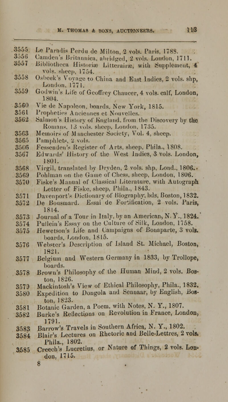 3555 Le Para.lis Perdu dc Milton, 2 vols. Paris, 1788. 3556 Camden's Britannica, abridged, 2 vols. London, 1711. 3557 Bibliotheca Hist.orias Litterairae, with Supplement, 4 vols, sheep, 1754. 3558 Osbeok's Voyage to China and East Indies, 2 vols, slip, London. 177 I. 3559 Godwin's Life of Geoffrey Chaucer, 4 vols, calf, London, 1804. 3560 Vie de Napoleon, boards, New York, 1815. 3561 Propheties Anciennes et Nouvelles. 3562 Salmon's History of England, from the Discovery by the Romans, 13 vols, sheep, London, 1735. 3563 Memoirs of Manchester Society, Vol. 4, sheep. 3565 Pamphlets, 2 vols. 35(50 Fessenden's Register of Arts, sheep, Phila., 1808. 3567 Edwards' History of the West Indies, 3 Vols. London, 1801. 3568 Virgil, translated by Dryden, 2 vols, shp, Lond., 1806.. 3569 Pohlman on the Game of Chess, sheep, London, 1806. 3570 Fiske's Manual of Classical Literature, with Autograph Letter of Fiske, sheep, Phila., 1843. 3571 Davenport's Dictionary of Biography, bds, Boston, 1832. 3572 De Bousmard. Essai de Fortification, 2 vols. Paris, 1814. 3573 Journal of a Tour in Italy, by an American* N. V., 1824. 3574 Pullein's Essay on the Culture of Silk, London, 1758. 3575 JHewetson's Life and Campaigns of Bonaparte, 3 vols. boards, London, 1815. 3576 Webster's Description of Island St. Michael, Boston» 1821. 3577 Belgium and Western Germany In 1833, by Trollope> boards. 3578 Brown's Philosophy of the Human Mind, 2 vols. Bos- ton, 1826. 3579 Mackintosh's View of Ethical Philosophy, Phila., 1832. 3580 Expedition to Dongola and Senuaar, by English, Bos- ton, 1823. 3581 Botanic Garden, a Poem, with Notes, N. Y., 1807. 3582 Burke's Reflections on Revolution in France, London, 1791. 3583 Barrow's Travels in Southern Africa, N. Y., 1802. 3584 Blair's Lectures on Rhetoric and Belle-Lettres, 2 vols* Phila., 1802. 3.585 Creech's Lucretius, or Nature of Things, 2 vols. Lon* don, 1715.