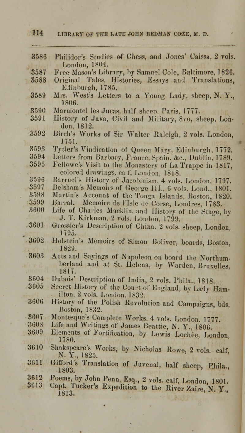 3586 Philidor's Studies of Chens, and Jones' Caissa, 2 vols. London, 1*04. 3587 Free Mason's Library, hy Samuel Cole, Baltimore, 1826. 3588 Original Tales. Histories, Essays and Translations, Edinburgh, 17S5. 3589 Mrs. West's Letters to a Young Ladv, sheep, N. Y., 1806. 3590 Mannontel les Jucas, half slioep, Paris, 1777. 3591 History of Java, Civil and Military, 8vo, sheep, Lon- don, 1812. 3592 Birch's Works of Sir Walter Raleigh, 2 vols. London, 1751. 3593 Tytier's Vindication of Queen Mary, Edinburgh, 1772. 3594 Letters from Barbary. France. Spain. <fcc., Dublin, 1789. 3595 Fellowe's Visit to the Monastery of La Trappe in 1817, colored drawings, ca f, London, 1818. 3596 Barruel's History of Jacobinism, 4 vols. London, 1797. 3597 Belsham's Memoirs of George III., 6 vols. Lond., 1801. 3598 Martin's Account of the Tonga Islands, Boston, 1820. 3599 Barral. Memoire de 1'Isle de Corse, Londres, 1783. 3600 Life of Charles Macklin, and History of the Stage, by J. T. Kirk man, 2 vols. Loudon, 1799. 3601 Grossier's Description of China. 2 vols, sheep, London, 1795. 3602 Holstein's Memoirs of Simon Bolivcr, boards, Boston, 1829. 3603 Acts and Sayings of Napoleon on board the Northum- berland and at St. Helena, by Warden, Bruxelles, 1817. 3604 Dubois' Description of India, 2 vols. Phila., 1818. 3605 Secret History of the Court of England, by Lady Ham- ilton, 2 vols. London. 1832. 3606 History of the Polish Revolution and Campaigns bds Boston, 1832. c ' 3607 Montesque's Complete Works. 4 vols. London. 1777. 3608 Life and Writings of James Beattie, N. Y., 1806. 3609 Elements of Fortification, by Lewis Loch'ee, London 1780. 3610 3611 3612 3613 Slutkspeare's Works, by Nicholas Rowe, 2 vols, calf, N. Y., 1825. G™q8 Tran9lation of Juvenal, half sheep, P.hila., Poems by John Penn, Esq., 2 vols, calf, London, 1 Capt. lucker's Expedition to the River Zaire, N. 1813. 801. Y.,