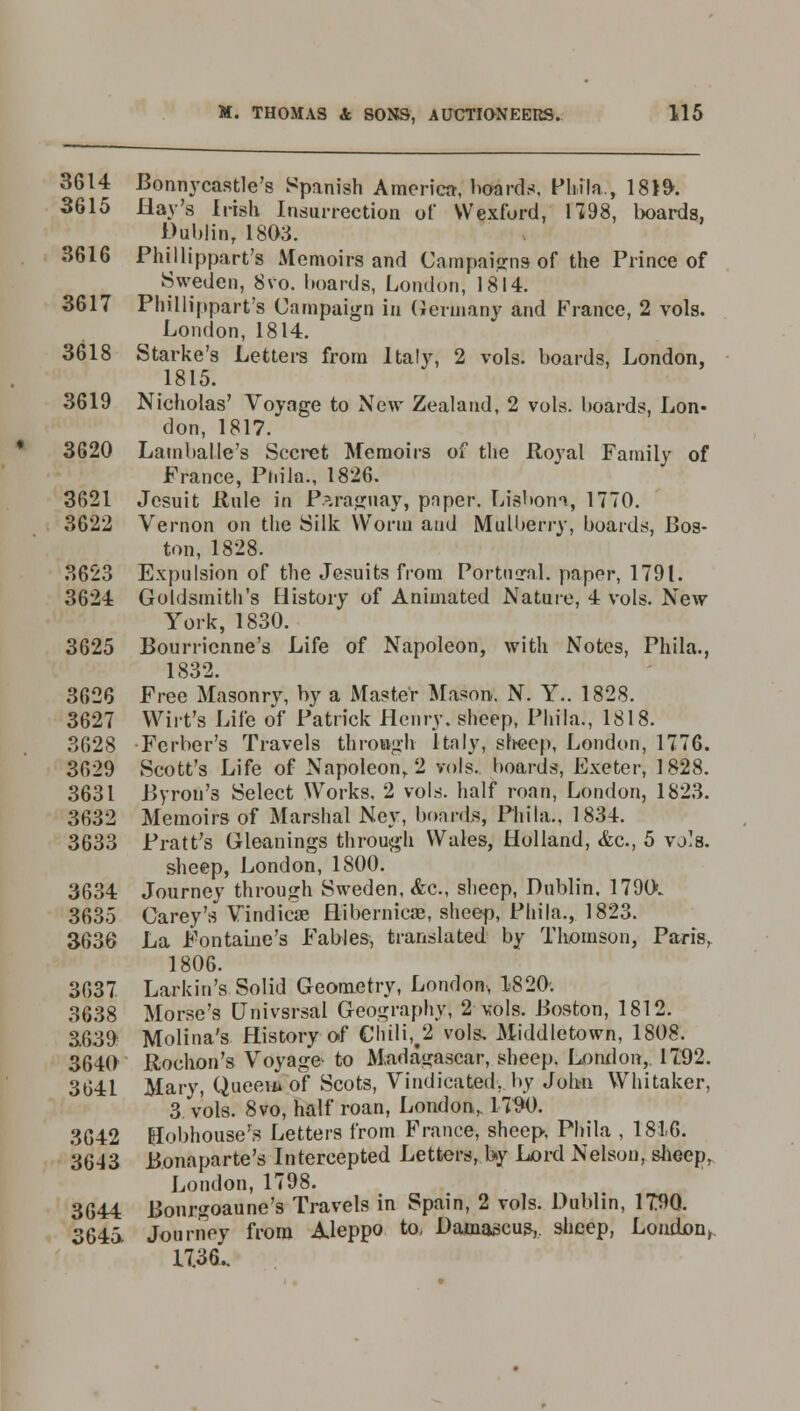 3614 Bonnycastle's Spanish America, boards, Phila,, 18J9-. 3615 Hay's Irish Insurrection of Wexford, 1198, boards, Dublin, 1803. 3616 Phillippart's Memoirs and Campaigns of the Prince of Sweden, 8vo. boards, London, 1814. 3617 Phillippart's Campaign in Germany and France, 2 vols. London, 1814. 3618 Starke's Letters from Italy, 2 vols, boards, London, 1815. 3619 Nicholas' Voyage to New Zealand, 2 vols, boards, Lon- don, 1817. 3620 Lamballe's Secret Memoirs of the Royal Family of France, Phila., 1826. 3621 Jesuit Rule in Paraguay, paper. Lisbon*, 1770. 3622 Vernon on the Silk Worm and Mulberry, boards, Bos- ton, 1828. 3623 Expulsion of the Jesuits from Portugal, paper, 1791. 3624 Goldsmith's History of Animated Nature, 4 vols. New York, 1830. 3625 Bourricnne's Life of Napoleon, with Notes, Phila., 1832. 3626 Free Masonry, by a Master Mason. N. Y.. 1828. 3627 Wirt's Life of Patrick Henry, sheep, Phila., 1818. 3628 Ferber's Travels through Italy, sheep, London, 1776. 3629 Scott's Life of Napoleon, 2 vols, boards, Exeter, 1828. 3631 Byron's Select Works. 2 vols, half roan, London, 1823. 3632 Memoirs of Marshal Ney, boards, Phila., 1834. 3633 Pratt's Gleanings through Wales, Holland, &c, 5 vj's. sheep, London, 1800. 3634 Journey through Sweden, &c, sheep, Dublin. 1790. 3635 Carey's Vindicae Hibernicas, sheep, Phila., 1823. 3636 La Fontaine's Fables, translated by Thomson, Paris, 1806. 3637 Larkin's Solid Geometry, London, 1820. 3638 Morse's Univsrsal Geography, 2 vols. Boston, 1812. 3.639 Molina's History of Chili,#2 vols. Middletown, 1808. 3640 Rochon's Voyage- to Madagascar, sheep. London, 1792. 3641 Mary, Qneeafeof Scots, Vindicated, by John Whitaker, 3 vols. 8vo, half roan, London,. UW. 3642 Hobhouse's Letters from France, sheep, Phila , 1816. 3643 Bonaparte's Intercepted Letters, by Lord Nelson, sheep, London, 1798. 3644 Bonrgoaune's Travels in Spain, 2 vols. Dublin, 1T90. 3645, Journey from Aleppo to, Damascus,, sheep, Loudon,. 1736..