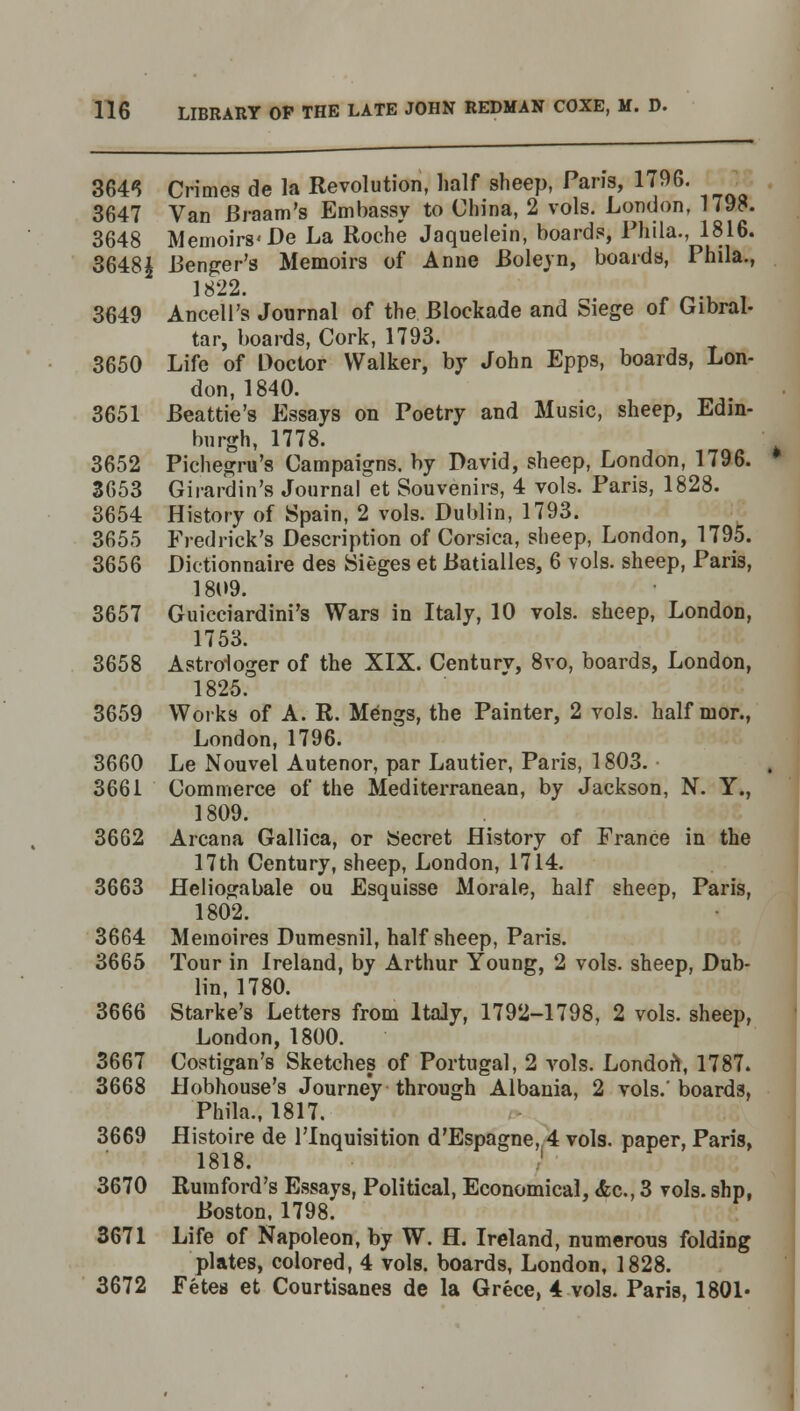 3643 Crimes de la Revolution, half sheep, Pans, 1 <96. 3647 Van Braam's Embassy to China, 2 vols. London, 179P. 3648 Memoirs'De La Roche Jaquelein, boards, Phila., 1816. 3648£ Benger's Memoirs of Anne Boleyn, boards, Phila., 1822. e „., 3649 Ancell's Journal of the Blockade and Siege of Gibral- tar, boards, Cork, 1793. 3650 Life of Doctor Walker, by John Epps, boards, Lon- don, 1840. 3651 Beattie's Essays on Poetry and Music, sheep, Edin- burgh, 1778. 3652 Pichegru's Campaigns, by David, sheep, London, 1796. 3653 Girardin's Journal et Souvenirs, 4 vols. Paris, 1828. 3654 History of Spain, 2 vols. Dublin, 1793. 3655 Fredrick's Description of Corsica, sheep, London, 1795. 3656 Dictionnaire des Sieges et Batialles, 6 vols, sheep, Paris, 1809. 3657 Guicciardini's Wars in Italy, 10 vols, sheep, London, 1753. 3658 Astrologer of the XIX. Century, 8vo, boards, London, 1825. 3659 Works of A. R. Mengs, the Painter, 2 vols, half mor., London, 1796. 3660 Le Nouvel Autenor, par Lautier, Paris, 1803. 3661 Commerce of the Mediterranean, by Jackson, N. Y., 1809. 3662 Arcana Gallica, or Secret History of France in the 17th Century, sheep, London, 1714. 3663 Heliogabale ou Esquisse Morale, half sheep, Paris, 1802. 3664 Memoires Dumesnil, half sheep, Paris. 3665 Tour in Ireland, by Arthur Young, 2 vols, sheep, Dub- lin, 1780. 3666 Starke's Letters from Italy, 1792-1798, 2 vols, sheep, London, 1800. 3667 Costigan's Sketches of Portugal, 2 vols. Londoft, 1787. 3668 Hobhouse's Journey through Albania, 2 vols, boards, Phila., 1817. 3669 Histoire de l'lnquisition d'Espagne, 4 vols, paper, Paris, 1818. 3670 Rumford's Essays, Political, Economical, &c, 3 vols, shp, Boston, 1798. 3671 Life of Napoleon, by W. H. Ireland, numerous folding plates, colored, 4 vols, boards, London, 1828. 3672 Fetes et Courtisanes de la Grece, 4 vols. Paris, 1801*