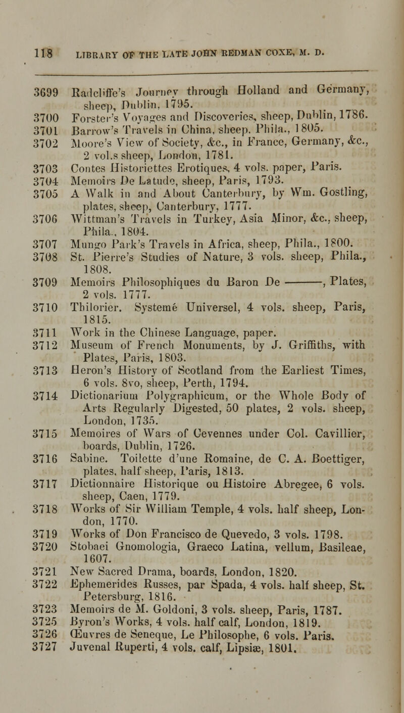 3699 Radcbffe's Journey through Holland and Germany, sheep, Dublin, 1795. 3700 Forster's Voyages and Discoveries, sheep, Dublin, 1786. 3701 Barrow's Travels in China, sheep. Phiia., 1 805. 3702 Moore's View of Society, <fec, in France, Germany, &c, 2 vol.s sheep, London, 1781. 3703 Contes Historiettes Erotiques, 4 vols, paper, Paris. 3704 Memoirs De Latude, sheep, Paris, 1793. 3705 A Walk in and About Canterbury, by Win. Gostling, plates, sheep, Canterbury, 1777. 3706 Wittman's Travels in Turkey, Asia Minor, &c, sheep, Phila., 1804. 3707 Mungo Park's Travels in Africa, sheep, Phila., 1800. 3708 St. Pierre's Studies of Nature, 3 vols, sheep, Phila., 1808. 3709 Memoirs Philosophiques du Baron De ■ , Plates, 2 vols. 1777. 3710 Tbilorier. Systeme Universel, 4 vols, sheep, Paris, 1815. 3711 Work in the Chinese Language, paper. 3712 Museum of French Monuments, by J. Griffiths, with Plates, Paris, 1803. 3713 Heron's History of Scotland from the Earliest Times, 6 vols. 8vo, sheep, Perth, 1794. 3714 Dictionarium Polygraphicum, or the Whole Body of Arts Regularly Digested, 50 plates, 2 vols, sheep, London, 1735. 3715 Memoires of Wars of Cevennes under Col. Cavillier, boards, Dublin, 1726. 3716 Sabine. Toilette d'une Romaine, de C. A. Boettiger, plates, half sheep, Paris, 1813. 3717 Dictionnaire Historique ou Histoire Abregee, 6 vols. sheep, Caen, 1779. 3718 Works of Sir William Temple, 4 vols, half sheep, Lon- don, 1770. 3719 Works of Don Francisco de Quevedo, 3 vols. 1798. 3720 Stobaei Gnomologia, Graeco Latina, vellum, Basileae, 1607. 3721 New Sacred Drama, boards, London, 1820. 3722 Ephemerides Russes, par Spada, 4 vols, half sheep, St. Petersburg, 1816. 3723 Memoirs de M. Goldoni, 3 vols, sheep, Paris, 1787. 3725 Byron's Works, 4 vols, half calf, London, 1819. 3726 G^uvres de Seneque, Le Philosophe, 6 vols. Paris. 3727 Juvenal Ruperti, 4 vols, calf, Lipsiae, 1801.