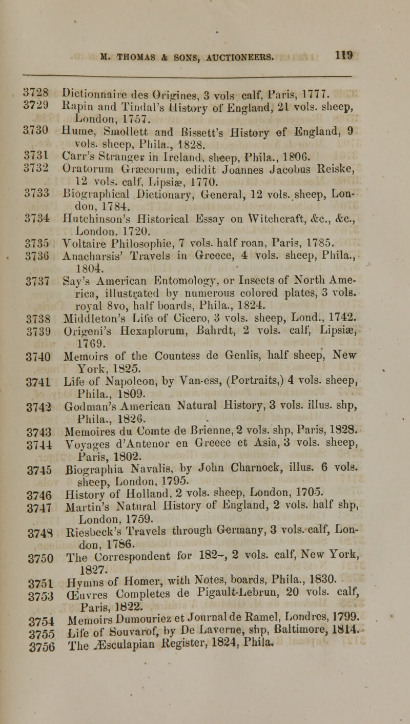 3728 Dictionnaiie des Origines, 3 vols calf, Paris, 1777. 3729 Rapin and Tindai'a History of England, 21 vols, sheep, London, 1757. 3730 Hume, Smollett and Bissett's History of England, 9 vols, sheep, Phils., 1828. 3731 Carr's Strange* in Ireland, sheep, Phila., 1806. 3732 Oratorurn Grsecoram, edidit Joannes Jacobus Reiske, 12 vols, calf, Lipsia?, 1770. 3733 Biographical Dictionary, General, 12 vols, sheep, Lon- don, 1784. 3734 Hutchinson's Historical Essay on Witchcraft, &c, &c., London. 1720. 3735 Voltaire Philosophic, 7 vols, half roan, Paris, 1785. 3736 Anacharsis' Travels in Greece, 4 vols, sheep, Phila., 1804. 3737 Say's American Entomology, or Insects of North Ame- rica, illustrated hy numerous colored plates, 3 vols, royal 8vo, half boards, Phila., 1824. 3738 Middleton's Life of Cicero, 3 vols, sheep, Lond., 1742. 3739 Origeni's Hexaplorum, Bahrdt, 2 vols, calf, Lipsiae, 1769. 3740 Memoirs of the Countess de Genlis, half sheep, New York, 1825. 3741 Life of Napoleon, by Van-ess, (Portraits,) 4 vols, sheep, Phila., 1809. 3742 God man's American Natural History, 3 vols, illus. shp, Phila., 1826. 3743 Memoires du Comte de Brienne, 2 vols, shp, Paris, 1828. 3744 Voyages d'Antenor en Greece et Asia, 3 vols, sheep, Paris, 1802. 3745 Biographia Navalis, by John Charnock, illus. 6 vols. sheep, London, 1795. 3746 History of Holland, 2 vols, sheep, London, 1705. 3747 Martin's Natural History of England, 2 vols, half shp, London, 1759. 3748 Riesbeck's Travels through Germany, 3 vols, calf, Lon- don, 1786. 3750 The Correspondent for 182-, 2 vols, calf, New York, 1827. 3751 Hymns of Homer, with Notes, boards, Phila., 1830. 3753 (Euvres Completes de Pigault-Lebrun, 20 vols, calf, Paris, 1822. 3754 Memoirs Dumouriez et Journal de Ramel, Londres, 1799. 3755 Life of Souvarof, by De Laverne, shp, Baltimore, 1814. 3756 The ^Esculapian Register, 1824, Phila.