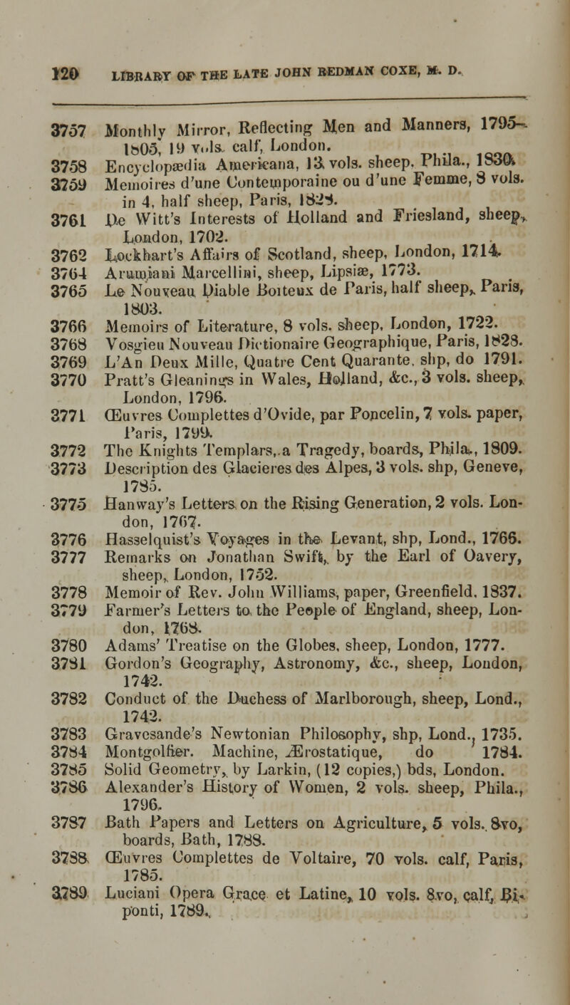 3757 Monthly Mirror, Reflecting Men and Manners, 1795- \b05, 19 vols, calf, London. 3758 Encyclopaedia Americana, 13, vols, sheep. Phila., ljbm 3759 Membirea d'une Con temporal'ne ou d'une Femme, 8 vols. in 4, half sheep, Paris, 1828. 3761 D,e Witt's Interests of Holland and Friesland, shee^ Load on, 1702. 3762 kockhart's Affairs of Scotland, sheep, London, 1714 3704 Aramiani Marcellini, sheep, Lipsiae, 1773. 3765 Le Nouveau liable Boiteux de Paris, half sheep,. Paris, 1803. 3766 Memoirs of Literature, 8 vols, sheep, London, 1722. 3768 Vosgieu Nouveau Dictionaire Geographique, Paris, 1823. 3769 L'An Deux Mille, Quatre Cent Quarante. slip, do 1791. 3770 Pratt's Gleaning in Wales, Holland, <fcc, 3 vols, sheep,. London, 1796. 3771 (Euvres Complettes d'Ovide, par Poncelin, 7 vols, paper, Paris, 1799. 3772 The Knights Templars,.a Tragedy, boards, Phila,., 1809. 3773 Description des Glaeieres des Alpes, 3 vols, shp, Geneve, 1785. 3775 Hanway's Letters on the Rising Generation, 2 vols. Lon- don, 1767- 3776 Hasselquist's Yoyages in the Levant, shp, Lond., 1766. 3777 Remarks on Jonathan Swift,, by the Earl of Oavery, sheep,. London, 1752. 3778 Memoir of Rev. John Williams, paper, Greenfield. 1837. 3779 Parmer's Letters to the People of England, sheep, Lon- don, 1768. 3780 Adams' Treatise on the Globes, sheep, London, 1777. 3781 Gordon's Geography, Astronomy, <fcc, sheep, London, 1742. 3782 Conduct of the Duchess of Marlborough, sheep, Lond., 1742. 3783 Gravesande's Newtonian Philosophy, shp, Lond.. 1735. 3784 Montgolfier. Machine, iErostatique, do 1784. 3785 Solid Geometry, by Larkin, (12 copies,) bds, London. 3786 Alexander's History of Women, 2 vols, sheep, Phila., 1796, 3787 Bath Papers and Letters on Agriculture, 5 vols. 8vo, boards, Bath, 1788. 378& CEuVres Complettes de Voltaire, 70 vols, calf, Paris, 1785. 3789 Luciani Opera Grace et Latine,, 10 vols. 8vo, calf, Bi* ponti, 1789.,