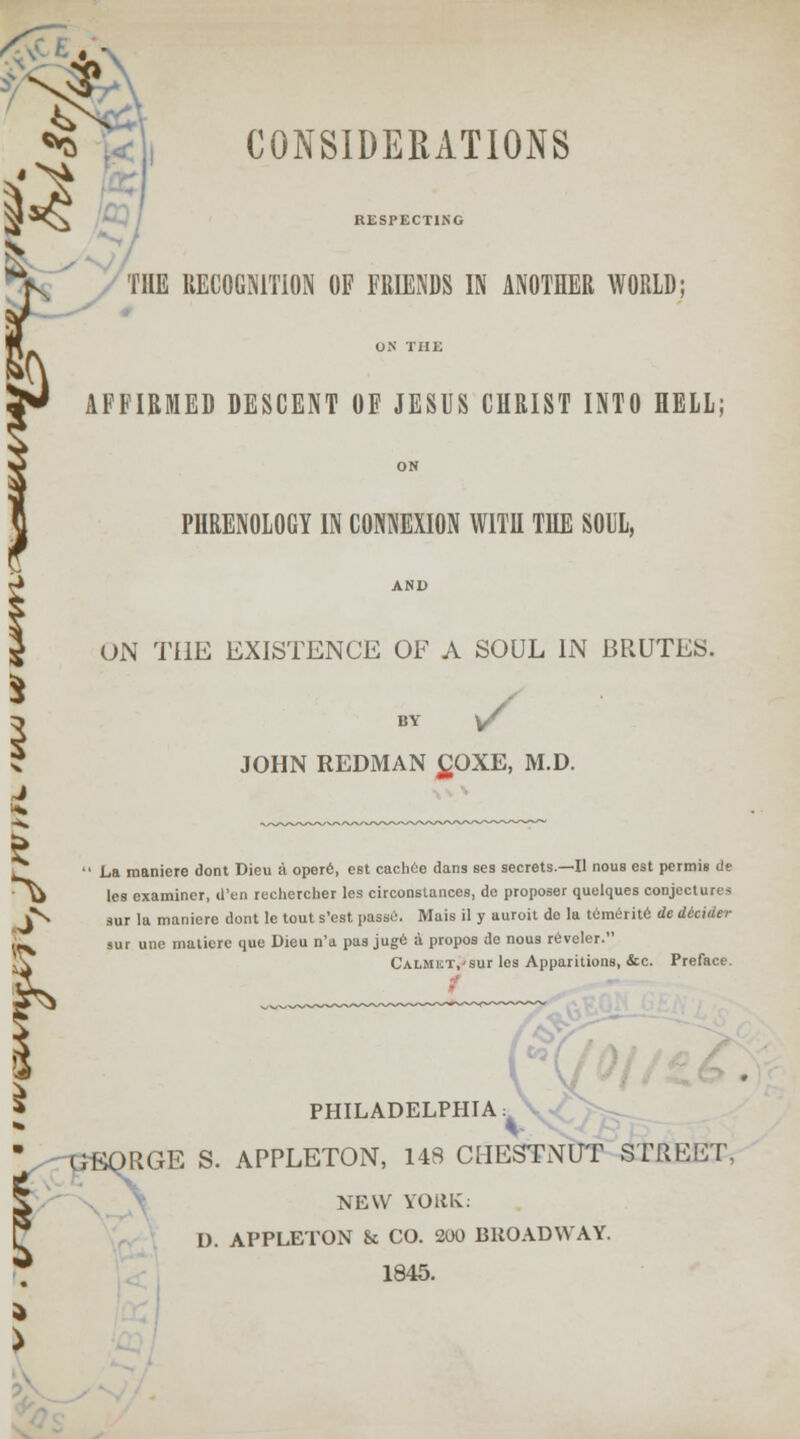 CONSIDERATIONS 3 RESPECTING THE UECOGKITION OF FRIENDS IN ANOTHER WORLD; AFFIRMED DESCENT OF JESUS CHRIST INTO HELL; PHRENOLOGY IN CONNEXION WITH THE SOIL, ON THE EXISTENCE OF A SOUL IN BRUTES. BY V JOHN REDMAN £OXE, M.D.  La manicrc dont Dieu a opere, est cachee dans ses secrets.—II nous est pcrmis de U les examiner, d'en rechercher les circonstances, do proposer quelques conjectures J*^ sur lu maniere dont le tout s'est passi:. Mais il y auroit do la tcimerite de didder x sur une maticre que Dieu n'a pas juge a propos de nous reveler. Calmict/sut les Apparitions, &c. Preface. PHILADELPHIA: GBORGE S. APPLETON, 148 CHESTNUT STREET, NEW YORK: I). APPLETON St CO. 200 BROADWAY. 1845.