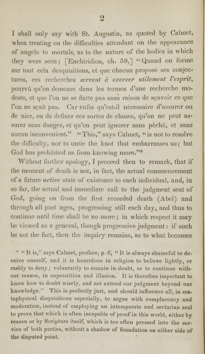 when treating on the difficulties attendant on the appearance of angels to mortals, as to the nature of the bodies in which they were seen; [Enchiridion, ch. 59,]  Quand on forme sur tout cela desquisitions, ct que chacun propose ses conjec- tures, ccs rccherches scrvent a cxercer atilement Vesprit, pourvu qu'on demeure dans les termes d'une recherche mo- deste, ct que Ton ne so fiatte pas sans raison de scavoir ce que Ton ne scait pas. Car enfin qu'cst-il necessaire d'assurer ou de nier, ou de definer ccs sortes de choscs, qu'on ne pent as- surer sans danger, et qu'on pcut ignorer sans peche, et sans aucun inconvenient. This, says Calmet, is not to resolve the difficulty, nor to untie the knot that embarrasses us; but God has prohibited us from knowing more.* Without further apology, I proceed then to remark, that if the moment of death is not, in fact, the actual commencement of a future active state of existence to each individual, and, in so far, the actual and immediate call to the judgment scat of God, going on from the first recorded death (Abel) and through all past ages, progressing still each day, and thus to continue until time shall he no more; in which respect it may be viewed as a general, though progressive judgment: if such be not the fact, then the inquiry remains, as to what becomes *  It is, says Calmet, preface, p. G,  It is always shameful to de- ceive oneself, and it is hazardous in religion to believe lightly, or rashly to deny ; voluntarily to remain in doubt, or to continue with- out reason, in superstition and illusion. It is therefore important to know how to doubt wisely, and not extend our judgment beyond our knowledge. This is perfectly just, and should influence all, in me- taphysical disquisitions especially, to argue with complacency and moderation, instead of employing an intemperate and sectarian zeal to prove that which is often incapable of proof in this world, either by reason or by Scripture itself, which is too often pressed into the ser- vice of both parties, without a shadow of foundation on either side of the disputed point.