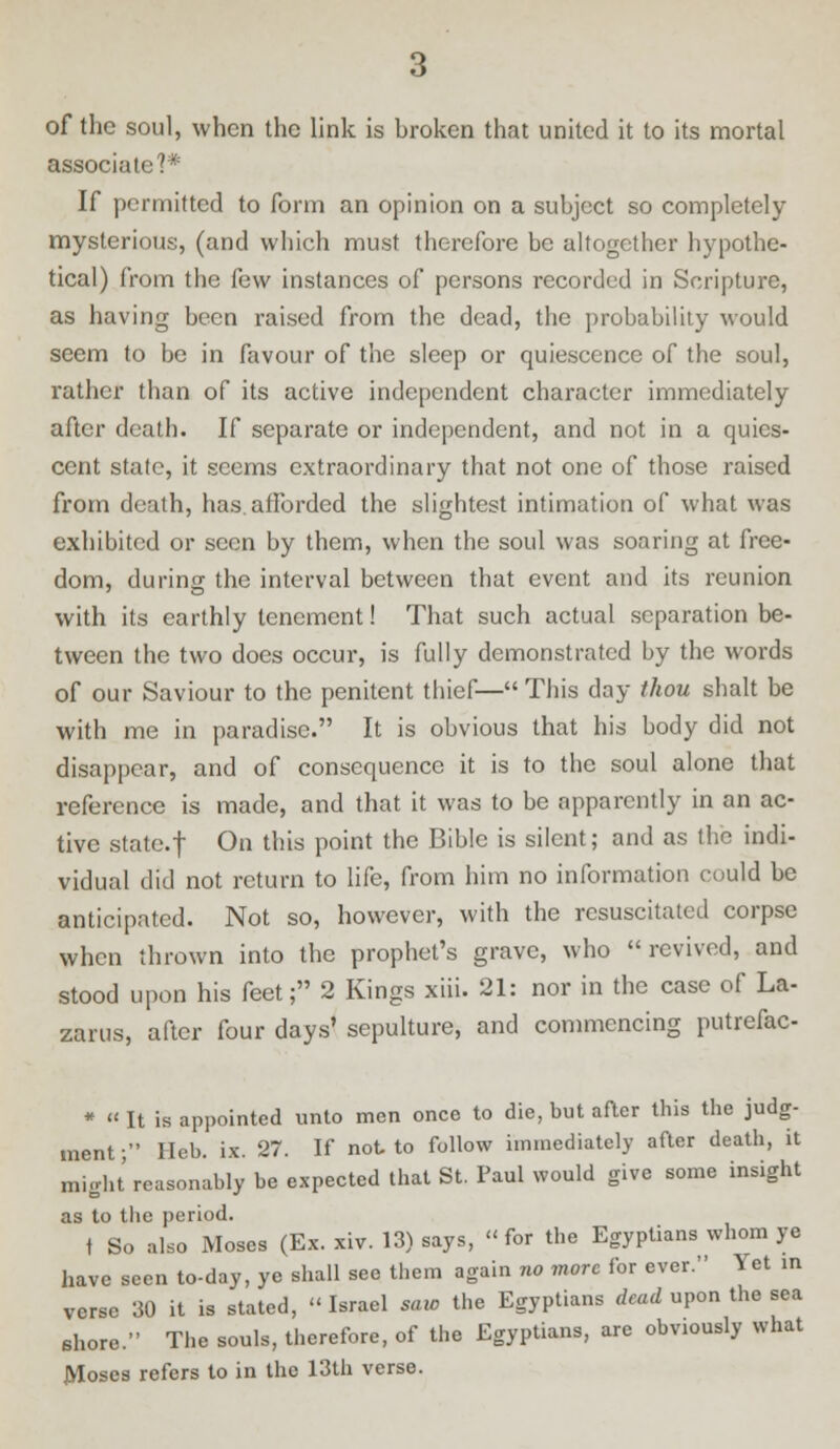associate?* If permitted to form an opinion on a subject so completely mysterious, (and which must therefore be altogether hypothe- tical) from the ibw instances of persons recorded in Scripture, as having been raised from the dead, the probability would seem to be in favour of the sleep or quiescence of the soul, rather than of its active independent character immediately after death. If separate or independent, and not in a quies- cent state, it seems extraordinary that not one of those raised from death, has. afforded the slightest intimation of what was exhibited or seen by them, when the soul was soaring at free- dom, during the interval between that event and its reunion with its earthly tenement! That such actual separation be- tween the two does occur, is fully demonstrated by the words of our Saviour to the penitent thief— This day thou shalt be with me in paradise. It is obvious that his body did not disappear, and of consequence it is to the soul alone that reference is made, and that it was to be apparently in an ac- tive state.f On this point the Bible is silent; and as the indi- vidual did not return to life, from him no information could be anticipated. Not so, however, with the resuscitated corpse when thrown into the prophet's grave, who revived, and stood upon his feet; 2 Kings xiii. 21: nor in the case of La- zarus, after four days' sepulture, and commencing putrefac- * « It is appointed unto men once to die, but after this the judg- ment ; Heb. ix. 27. If not to follow immediately after death, it might reasonably be expected that St. Paul would give some insight as to the period. t So also Moses (Ex. xiv. 13) says, for the Egyptians whom ye have seen to-day, ye shall see them again no more for ever. Yet in verse 30 it is stated, Israel saio the Egyptians dead upon the sea shore. The souls, therefore, of the Egyptians, are obviously what JVIoscs refers to in the 13th verse.