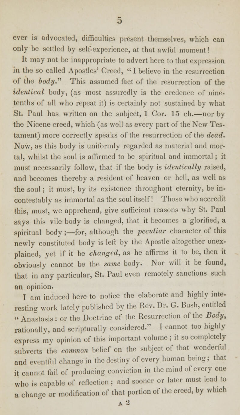 ever is advocated, difficulties present themselves, which can only be settled by self-experience, at that awful moment! It may not be inappropriate to advert here to that expression in the so called Apostles' Creed,  I believe in the resurrection of the body.'''' This assumed fact of the resurrection of the identical body, (as most assuredly is the credence of nine- tenths of all who repeat it) is certainly not sustained by what St. Paul has written on the subject, 1 Cor. 15 ch.—nor by the Nicene creed, which (as well as every part of the New Tes- tament) more correctly speaks of the resurrection of the dead. Now, as this body is uniformly regarded as material and mor- tal, whilst the soul is affirmed to be spiritual and immortal; it must necessarily follow, that if the body is identically raised, and becomes thereby a resident of heaven or hell, as well as the soul; it must, by its existence throughout eternity, be in- contestably as immortal as the soul itself! Those who accredit this, must, we apprehend, give sufficient reasons why St. Paul says this vile body is changed, that it becomes a glorified, a spiritual body ;—for, although the peculiar character of this newly constituted body is left by the Apostle altogether unex- plained, yet if it be changed, as he affirms it to be, then it obviously cannot be the same body. Nor will it be found, that in any particular, St. Paul even remotely sanctions such an opinion. I am induced here to notice the elaborate and highly inte- resting work lately published by the Rev. Dr. G. Bush, entitled Anastasis: or the Doctrine of the Resurrection of the Body, rationally, and scripturally considered. I cannot too highly express my opinion of this important volume; it so completely subverts the common belief on the subject of that wonderful and eventful change in the destiny of every human being; that it cannot fail of producing conviction in the mind of every one who is capable of reflection ; and sooner or later must lead to a change or modification of that portion of the creed, by which a2