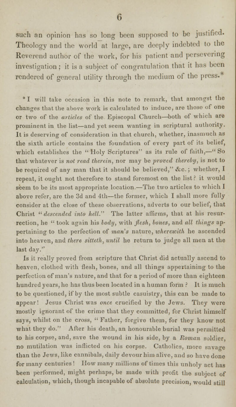 such an opinion has so long been supposed to be justified. Theology and the world at large, are deeply indebted to the Reverend author of the work, for his patient and persevering investigation; it is a subject of congratulation that it has been rendered of general utility through the medium of the press.'' * I will take occasion in this note to remark, that amongst the changes that the above work is calculated to induce, arc those of one or two of the articles of the Episcopal Church—both of which are prominent in the list—and yet seem wanting in scriptural authority. It is deserving of consideration in that church, whether, inasmuch as the sixth article contains the foundation of every part of its belief, which establishes the  Holy Scriptures as its rule of faith,— So that whatever is not read therein, nor may be proved thereby, is not to be required of any man that it should be believed, &c.; whether, I repeat, it ought not therefore to stand foremost on the list? it would seem to be its most appropriate location.—The two articles to which I above refer, are the 3d and 4th—the former, which I shall more fully consider at the close of these observations, adverts to our belief, that Christ descended into hell. The latter affirms, that at his resur- rection, he  took again his lody, with flesh, bones, and all things ap- pertaining to the perfection of man's nature, wherewith he ascended into heaven, and there sittcth, until he return to judge all men at the last day. Is it really proved from scripture that Christ did actually ascend to heaven, clothed with flesh, bones, and all things appertaining to the perfection of man's nature, and that for a period of more than eighteen hundred years, he has thus been located in a human form ? It is much to be questioned, if by the most subtle casuistry, this can be made to appear! Jesus Christ was once crucified by the Jews. They were mostly ignorant of the crime that they committed, for Christ himself says, whilst on the cross,  Father, forgive them, for they know not what they do. After his death, an honourable burial was permitted to his corpse, and, save the wound in his side, by a Roman soldier, no mutilation was inflicted on his corpse. Catholics, more savage than the Jews, like cannibals, daily devour him alive, and so have done for many centuries ! How many millions of times this unholy act has been performed, might perhaps, be made with profit the subject of calculation, which, though incapable of absolute precision, would still