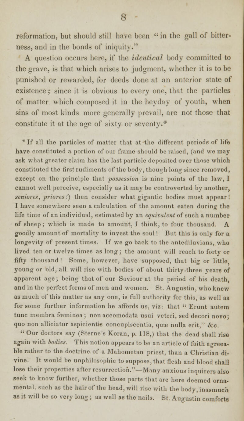 reformation, but should still have been  in the gall of bitter- ness, and in the bonds of iniquity. A question occurs here, if the identical body committed to the grave, is that which arises to judgment, whether it is to be punished or rewarded, for deeds done at an anterior state of existence; since it is obvious to ever}' one, that the particles of matter which composed it in the heyday of youth, when sins of most kinds more generally prevail, are not those that constitute it at the age of sixty or seventy-* * If all the particles of matter that at the different periods of life have constituted a portion of our frame should be raised, (and we may ask what greater claim has the last particle deposited over those which constituted the first rudiments of the body, though long since removed, except on the principle that possession is nine points of the law, I cannot well perceive, especially as it may be controverted by another, seniorcs, priores/) then consider what gigantic bodies must appear! I have somewhere seen a calculation of the amount eaten during the life time of an individual, estimated by an equivalent of such a number of sheep; which is made to amount, I think, to four thousand. A goodly amount of mortality to invest the soul! But this is only for a longevity of present times. If we go back to the antediluvians, who lived ten or twelve times as long; the amount will reach to forty or fifty thousand ! Some, however, have supposed, that big or little young or old, all will rise with bodies of about thirty-three years of apparent age; being that of our Saviour at the period of his death, and in the perfect forms of men and women. St. Augustin, who knew as much of this matter as any one, is full authority for this, as well as for some further information he affords us, viz: that  Erunt autcm tunc membra fceminea ; non accomodata usui veteri, sed decori novo; quo non alliciatur aspicientis concupiscentia, qua; nulla eril, &c.  Our doctors say (Sterne's Koran, p. 118,) that the dead shall rise again with bodies. This notion appears to be an article of faith agreea- ble rather to the doctrine of a Mahometan priest, than a Christian di- vine. It would be unphilosophic to suppose, that flesh and blood shall lose their properties after resurrection.—Many anxious inquirers also seek to know further, whether those parts that are here deemed orna- mental, such as the hair of the head, will rise with the body, inasmuch as it will be so very long; as well as the nails. St. Augustin comforts