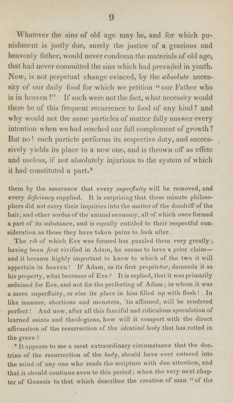 Whatever the sins of old age may be, and for which pu- nishment is justly due, surely the justice of a gracious and heavenly father, would never condemn the materials of old age, that had never committed the sins which had prevailed in youth. Now, is not perpetual change evinced, by the absolute neces- sity of our daily food for which we petition our Father who is in heaven ? If such were not the fact, what necessity would there be of this frequent recurrence to food of any kind? and why would not the same particles of matter fully answer every intention when we had reached our full complement of growth? But no ! each particle performs its respective duty, and succes- sively yields its place to a new one, and is thrown off as effete and useless, if not absolutely injurious to the system of which it had constituted a part.* them by the assurance that every superfluity will be removed, and every deficiency supplied. It is surprising that these minute philoso- phers did not carry their inquiries into the matter of the dandriffof the hair, and other sordes of the animal economy, all of which once formed apart of its substance, and is equally entitled to their respectful con- sideration as those they have taken pains to look after. The rib of which Eve was formed has puzzled them very greatly ; having been first vivified in Adam, he seems to have a prior claim— and it became highly important to know to which of the two it will appertain in heaven ! If Adam, as its first proprietor, demands it as his property, what becomes of Eve ? Itis replied, that it was primarily ordained for Eve, and not for the perfecting of Adam ; in whom it was a mere superfluity, or else its place in him filled up with flesh ! In like manner, abortions and monsters, 'tis affirmed, will be rendered perfect! And now, after all this fanciful and ridiculous speculation of learned saints and theologians, how will it comport with the direct affirmation of the resurrection of the identical body that has rotted in the grave ? * It appears to me a most extraordinary circumstance that the doc- trine of the resurrection of the body, should have ever entered into the mind of any one who reads the scripture with due attention, and that it should continue even to this period ; when the very next chap- ter of Genesis to that which describes the creation of man of the