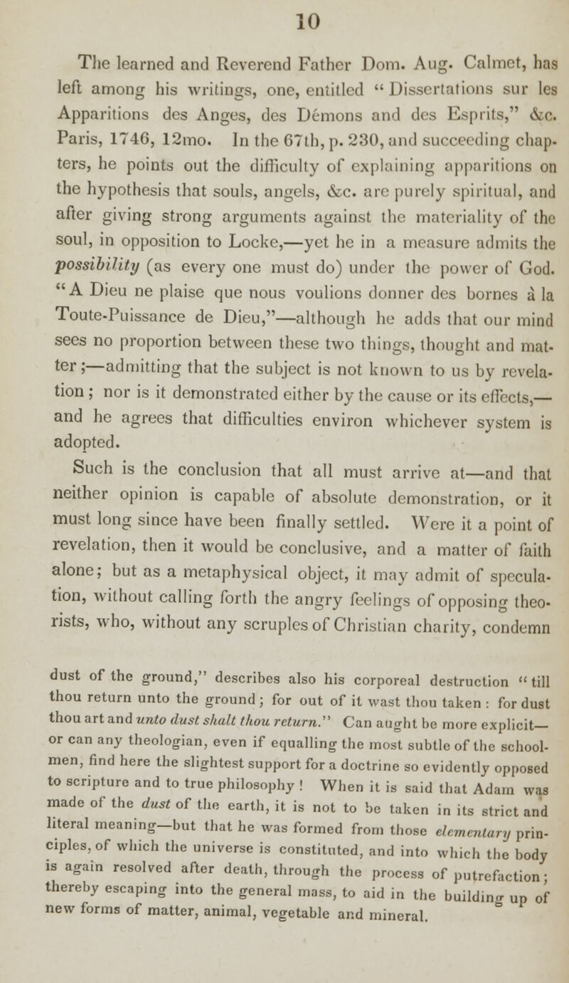 The learned and Reverend Father Dom. Aug. Calmct, has left among his writings, one, entitled  Dissertations sur les Apparitions des Anges, des Demons and des Esprits, &0. Paris, 1746, 12mo. In the 67th, p. 230, and succeeding chap- ters, he points out the difficulty of explaining apparitions on the hypothesis that souls, angels, &c. are purely spiritual, and after giving strong arguments against the materiality of the soul, in opposition to Locke,—yet he in a measure admits the possibility (as every one must do) under the power of God. A Dieu ne plaise que nous voulions donner des bornes a la Toute-Puissance de Dieu,—although he adds that our mind sees no proportion between these two things, thought and mat- ter;—admitting that the subject is not known to us by revela- tion ; nor is it demonstrated either by the cause or its effects,— and he agrees that difficulties environ whichever system is adopted. Such is the conclusion that all must arrive at—and that neither opinion is capable of absolute demonstration, or it must long since have been finally settled. Were it a point of revelation, then it would be conclusive, and a matter of faith alone; but as a metaphysical object, it may admit of specula- tion, without calling forth the angry feelings of opposing theo- rists, who, without any scruples of Christian charity, condemn dust of the ground, describes also his corporeal destruction »till thou return unto the ground; for out of it wast thou taken : for dust thou art and unto dust shult thou return:' Can aught be more explicit— or can any theologian, even if equalling the most subtle of the school- men, find here the slightest support for a doctrine so evidently opposed to scripture and to true philosophy ! When it is said that Adam was made of the dust of the earth, it is not to be taken in its strict and literal meaning-but that he was formed from those elementary prin- ciples, of which the universe is constituted, and into which the body is again resolved after death, through the process of putrefaction; thereby escaping into the general mass, to aid in the building up of new forms of matter, animal, vegetable and mineral.