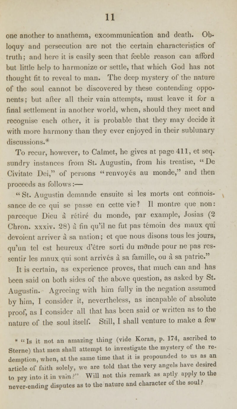 one another to anathema, excommunication and death. Ob- loquy and persecution are not the certain characteristics of truth; and here it is easily seen that feeble reason can afford but little help to harmonize or settle, that which God has not thought fit to reveal to man. The deep mystery of the nature of the soul cannot be discovered by these contending oppo- nents; but after all their vain attempts, must leave it for a final settlement in another world, when, should they meet and recognise each other, it is probable that they may decide it with more harmony than they ever enjoyed in their sublunary discussions.* To recur, however, to Calmct, he gives at page 411, et seq. sundry instances from St. Augustin, from his treatise, De Civitatc Dei, of persons renvoyes au monde, and then proceeds as follows:—  St. Augustin demande ensuite si les morts ont connois- sance de ce qui se passe en cette vie? II montre que non: parceque Dieu a retire du monde, par example, Josias (2 Chron. xxxiv. 28) a fin qu'il ne fut pas temoin des maux qui devoient arriver a sa nation; et que nous disons tous les jours, qu'un tel est heureux d'etre sorti du mOnde pour ne pas res- sentir les maux qui sont arrives a sa famille, ou a sa patric. It is certain, as experience proves, that much can and has been said on both sides of the above question, as asked by St. Augustin. Agreeing with him fully in the negation assumed by him, I consider it, nevertheless, as incapable of absolute proof, as I consider all that has been said or written as to the nature of the soul itself. Still, I shall venture to make a few *  Is it not an amazing thing (vide Koran, p. 174, ascribed to Sterne) that men shall attempt to investigate the mystery of the re- demption, when, at the same time that it is propounded to us as an article of faith solely, we are told that the very angels have desired to pry into it in vain? Will not this remark as aptly apply to the never-ending disputes as to the nature and character of the soul?