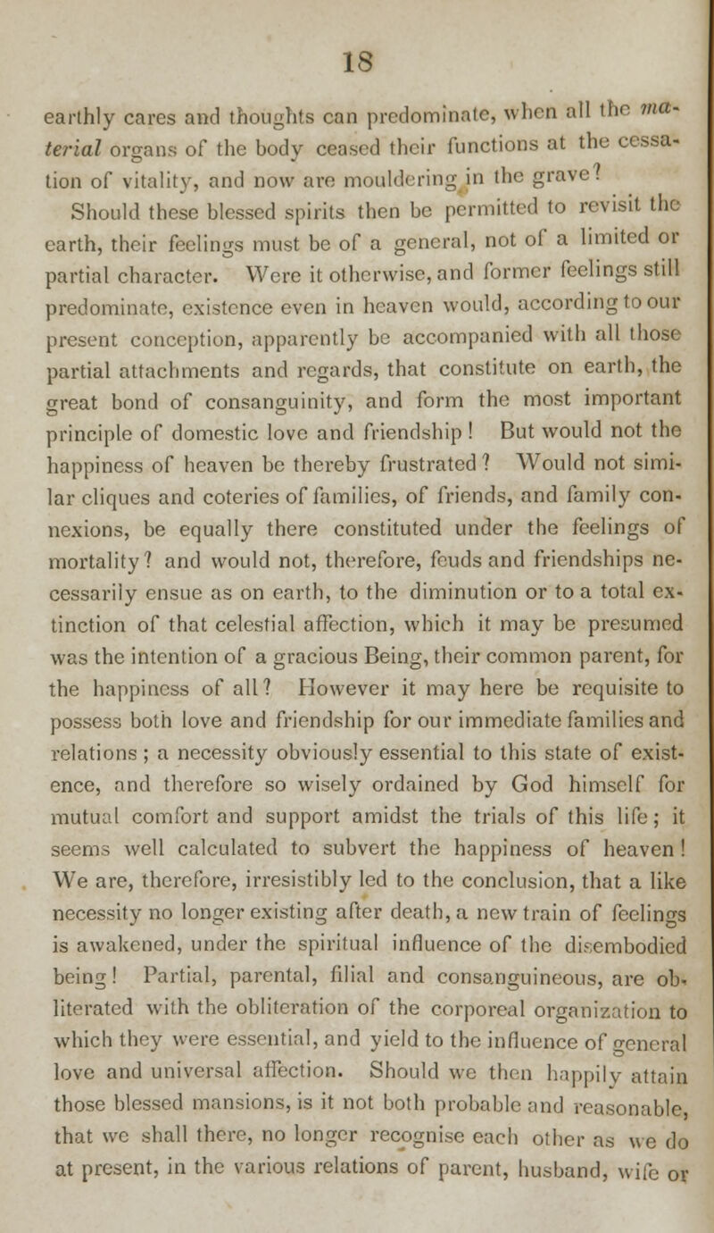 earthly cares and thoughts can predominate, when all the ma- terial organs of the body ceased their functions at the cessa- tion of vitality, and now arc mouldering in the grave? Should these blessed spirits then be permitted to revisit the earth, their feelings must be of a general, not of a limited or partial character. Were it otherwise, and former feelings still predominate, existence even in heaven would, according to our present conception, apparently be accompanied with all those partial attachments and regards, that constitute on earth, the great bond of consanguinity, and form the most important principle of domestic love and friendship ! But would not the happiness of heaven be thereby frustrated ? Would not simi- lar cliques and coteries of families, of friends, and family con- nexions, be equally there constituted under the feelings of mortality? and would not, therefore, feuds and friendships ne- cessarily ensue as on earth, to the diminution or to a total ex- tinction of that celestial affection, which it may be presumed was the intention of a gracious Being, their common parent, for the happiness of all? However it may here be requisite to possess both love and friendship for our immediate families and relations ; a necessity obviously essential to this state of exist- ence, and therefore so wisely ordained by God himself for mutual comfort and support amidst the trials of this life; it seems well calculated to subvert the happiness of heaven ! We are, therefore, irresistibly led to the conclusion, that a like necessity no longer existing after death, a new train of feelings is awakened, under the spiritual influence of the disembodied being! Partial, parental, filial and consanguineous, are ob- literated with the obliteration of the corporeal organization to which they were esseutial, and yield to the influence of general love and universal affection. Should we then happily attain those blessed mansions, is it not both probable and reasonable that we shall there, no longer recognise each other as we do at present, in the various relations of parent, husband, wife or