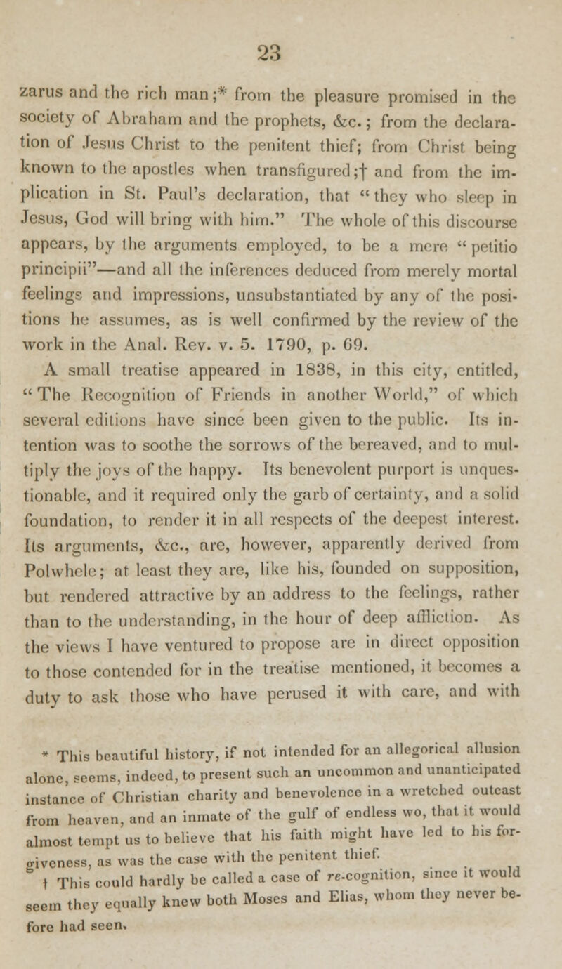 zarus and the rich man;* from the pleasure promised in the society of Abraham and the prophets, die.; from the declara- tion of Jesus Christ to the penitent thief; from Christ being known to the apostles when transfigured;! and from the im- plication in St. Paul's declaration, that  they who sleep in Jesus, God will bring with him. The whole of this discourse appears, by the arguments employed, to be a mere  pctitio principii—and all the inferences deduced from merely mortal feelings and impressions, unsubstantiated by any of the posi- tions he assumes, as is well confirmed by the review of the work in the Anal. Rev. v. 5. 1790, p. 69. A small treatise appeared in 1838, in this city, entitled, The Recognition of Friends in another World, of which several editions have since been given to the public. Its in- tention was to soothe the sorrows of the bereaved, and to mul- tiply the joys of the happy. Its benevolent purport is unques- tionable, and it required only the garb of certainty, and a solid foundation, to render it in all respects of the deepest interest. Its arguments, &c, are, however, apparently derived from Polwhcle; at least they are, like his, founded on supposition, but rendered attractive by an address to the feelings, rather than to the understanding, in the hour of deep affliction. As the views I have ventured to propose arc in direct opposition to those contended for in the treatise mentioned, it becomes a duty to ask those who have perused it with care, and with * This beautiful history, if not intended for an allegorical allusion alone, seems, indeed, to present such an uncommon and unanticipated instance of Christian charity and benevolence in a wretched outcast from heaven, and an inmate of the gulf of endless wo, that it would almost tempt us to believe that his faith might have led to Ins for- criveness, as was the case with the penitent thief. t This could hardly be called a case of re-cognition, since it would seem they equally knew both Moses and Elias, whom they never be- fore had seen.