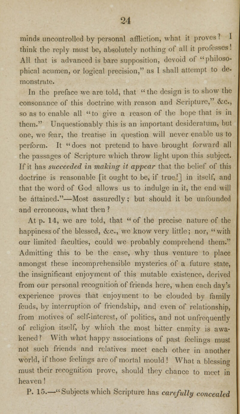 minds uncontrolled by personal affliction, what it proves? think the reply must be, absolutely nothing of all it professes! All that is advanced is bare supposition, devoid of philoso- phical acumen, or logical precision, as I shall attempt to de- monstrate. In the preface we are told, that  the design is to show the consonance of this doctrine with reason and Scripture, &c, so as to enable all to give a reason of the hope that is in them. Unquestionably this is an important desideratum, but one, we fear, the treatise in question will never enable us to perform. It does not pretend to have brought forward all the passages of Scripture which throw light upon this subject. If it has succeeded in making it appear that the belief of this doctrine is reasonable [it ought to be, if true!] in itself, and that the word of God allows us to indulge in it, the end will be attained.—Most assuredly; but should it be unfounded and erroneous, what then ? At p. 14, we are told, that of the precise nature of the happiness of the blessed, &c, we know very little; nor, with our limited faculties, could we probably comprehend them. Admitting this to be the case, why thus venture to place amongst these incomprehensible mysteries of a future state, the insignificant enjoyment of this mutable existence, derived from our personal recognition of friends here, when each day's experience proves that enjoyment to be clouded by family feuds, by interruption of friendship, and even of relationship, from motives of self-interest, of politics, and not unfrequently of religion itself, by which the most bitter enmity is awa- kened? With what happy associations of past feelings must not such friends and relatives meet each other in another world, if those feelings are of mortal mould ! What a blessing must their recognition prove, should they chance to meet in heaven! P. 15.—Subjects which Scripture has carefully concealed