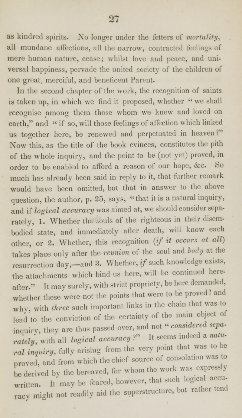 as kindred spirits. No longer under the fetters of mortality, all mundane affections, all the narrow, contracted feelings of mere human nature, cease; whilst love and peace, and uni- versal happiness, pervade the united society of the children of one great, merciful, and beneficent Parent. In the second chapter of the work, the recognition of saints is taken up, in which we find it proposed, whether  we shall recognise anion- them those whom we knew and loved on earth, and  if so, will those feelings of affection which linked us together here, be renewed and perpetuated in heaven? Now this, as the title of the book evinces, constitutes the pith of the whole inquiry, and the point to be (not yet) proved, in order to be enabled to afford a reason of our hope, &c. So much has already been said in reply to it, that further remark would have been omitted, but that in answer to the above question, the author, p. 25, says, that it is a natural inquiry, and if logical accuracy was aimed at, we should consider sepa- rately, 1. Whether the ^ouls of the righteous in their disem- bodied state, and immediately after death, will know each other, or 2. Whether, this recognition (if it occurs at all) takes place onlv after the reunion of the soul and body at the resurrection day,—and 3. Whether, */such knowledge exists, the attachments which bind us here, will be continued here- after. It may surely, with strict propriety, be here demanded, whether these were not the points that were to be proved? and why, with three such important links in the chain that was to lead to the conviction of the certainty of the main object of inquiry, they are thus passed over, and not « considered sepa- rately, with all logical accuracy ?» It seems indeed a natu- ral inquiry, fully arising from the very point that was to be proved, and from which the chief source of consolation was to be derived by the bereaved, for whom the work was expressly written. It mav be feared, however, that such logical accu- racy might not readily aid the superstructure, but rather tend