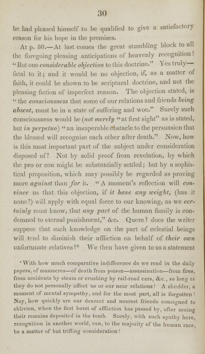 he had pleased himself to be qualified to give a satisfactory reason for his hope in the premises. At p. 30.—At last comes the great stumbling block to all the foregoing pleasing anticipations of heavenly recognition! But one considerable objection to this doctrine. Yes truly— fatal to it; and it would be no objection, if, as a matter of faith, it could be shown to be scriptural doctrine, and not the pleasing fiction of imperfect reason. The objection stated, is  the consciousness that some of our relations and friends being absent, must be in a state of suffering and woe. Surely such consciousness would be (not merely at first sight as is stated, but in pcrpetuo)  an insuperable obstacle to the persuasion that the blessed will recognise each other after death. Now, how is this most important part of the subject under consideration disposed of? Not by solid proof from revelation, by which the pro or con might be substantially settled; but by a sophis- tical proposition, which may possibly be regarded as proving more against than for it.  A moment's reflection will con- vince us that this objection, if it have any weight, (has it none?) will apply with equal force to our knowing, as we cer- tainly must know, that any part of the human family is con- demned to eternal punishment, &c. Quere? does the writer suppose that such knowledge on the part of celestial beings will tend to diminish their affliction on behalf of their own unfortunate relatives?* We then have given to us a statement *With how much comparative indifference do we read in the daily papers, of massacres—of death from poison—assassination—from fires, from accidents by steam or crushing by rail-road cars, &c, so long as they do not personally affect us or our near relations ! A shudder, a moment of mental sympathy, and for the most part, all is forgotten ! Nay, how quickly are our dearest and nearest friends consioned to oblivion, when the first burst of affliction has passed by, after seeing their remains deposited in the tomb. Surely, with such apathy here, recognition in another world, can, to the majority of the human race be a matter of but trifling consideration !