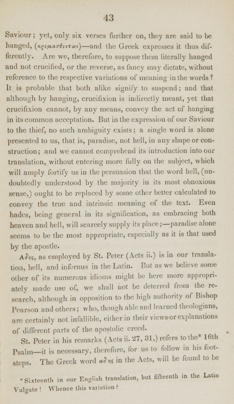 Saviour; yet, only six verses further on, they are said to be hanged, (*§£ft*5-0evTs;v)—and the Greek expresses it thus dif- ferently. Are we, therefore, to suppose them literally hanged and not crucified, or the reverse, as fancy may dictate, without reference to the respective variations of meaning in the words'? It is probable that both alike signify to suspend; and that although by hanging, crucifixion is indirectly meant, yet that crucifixion cannot, by any means, convey the act of hanging in its common acceptation. But in the expression of our Saviour to the thief, no such ambiguity exists; a single word is alone presented to us, that is, paradise, not hell, in any shape or con- struction; and we cannot comprehend its introduction into our translation, without entering more fully on the subject, which will amply fortify us in the persuasion that the word hell, (un- doubtedly understood by the majority in its most obnoxious sense,) ought to be replaced by some other better calculated to convey the true and intrinsic meaning of the text. Even hades, being general in its signification, as embracing both heaven and hell, will scarcely supply its place;—paradise alone seems to be the most appropriate, especially as it is that used by the apostle. Ahs, as employed by St. Peter (Acts ii.) is in our transla- tion, hell, and infernus in the Latin. But as we believe some other of its numerous idioms might be here more appropri- ately made use of, we shall not be deterred from the re- search, although in opposition to the high authority of Bishop Pearson and others; who, though able and learned theologians, are certainly not infallible, either in their views or explanations of dificrcnt parts of the apostolic creed. St. Peter in his remarks (Acts ii. 27, 31,) refers to the* 16th Psalm—it is necessary, therefore, for us to follow in his foot- steps. The Greek word «J« in the Acts, will be found to be * Sixteenth in our English translation, but fifteenth in the Latin Vulgate ! Whence this variation ?