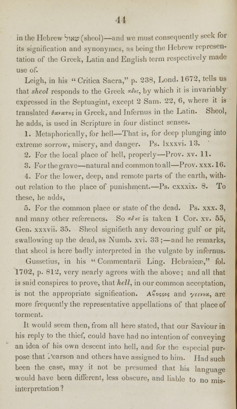 in the Hebrew SlK»(sheol)—and we must consequently seek for its signification and synonymes, as being the Hebrew represen- tation of the Greek, Latin and English term respectively made use of. Leigh, in his  Crilica Sacra, p. 238, Lond. 1672, tells us that sheol responds to the Greek *JW, by which it is invariably expressed in the Septuagint, except 2 Sam. 22, 6, where it is translated 6*vxtos in Greek, and Infcrnus in the Latin. Sheol, he adds, is used in Scripture in four distinct senses. 1. Metaphorically, for hell—That is, for deep plunging into extreme sorrow, misery, and danger. Ps. Ixxxvi. 13. 2. For the local place of hell, properly—Prov. xv. 11. 3. For the grave—natural and common to all—Prov. xxx. 16. 4. For the lower, deep, and remote parts of the earth, with- out relation to the place of punishment.—Ps. exxxix. 8. To these, he adds, 5. For the common place or state of the dead. Ps. xxx. 3, and many other references. So o-Sk is taken 1 Cor. xv. 55, Gen. xxxvii. 35. Sheol signifieth any devouring gulf or pit, swallowing up the dead, as Numb. xvi. 33 ;—and he remarks, that sheol is here badly interpreted in the vulgate by infernus. Gussetius, in his  Commentarii Ling. Hebraicse, fol. 1702, p. 812, very nearly agrees with the above; and all that is said conspires to prove, that hell, in our common acceptation, is not the appropriate signification. AGvws and yeevvx, are more frequently the representative appellations of that place of torment. It would seem then, from all here stated, that our Saviour in his reply to the thief, could have had no intention of conveying an idea of his own descent into hell, and for the especial pur- pose that I'earson and others have assigned to him. Had such been the case, may it not be presumed that his lano-uace would have been different, less obscure, and liable to no mis- interpretation ?