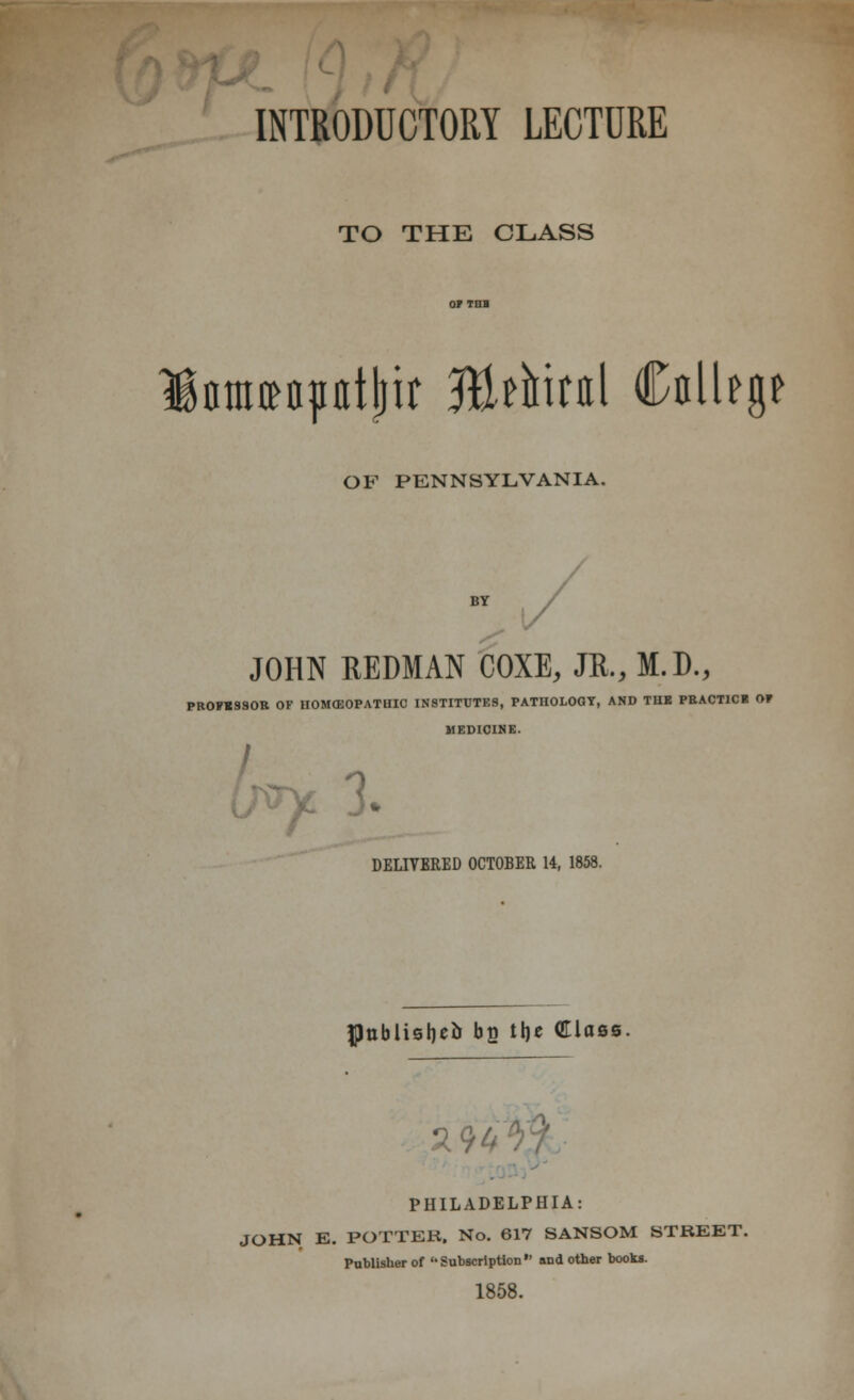 TO THE CLASS lami^atlm %thn\ CnlUgf OF PENNSYLVANIA. BY JOHN REDMAN COXE, JR., M.D., PROFESSOR OF HOMOEOPATHIC INSTITUTES, PATHOLOGY, AND THE PEACT1CI OF MEDICINE. x 3. DELIVERED OCTOBER 14, 1858. flnblisbe& bs tb* Class. 29 PHILADELPHIA: JOHN E. POTTER, No. 617 SANSOM STREET. Publisher of  Subscription  and other books. 1858.