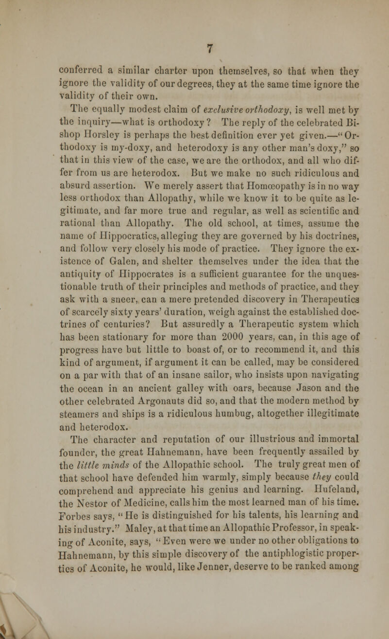 conferred a similar charter upon themselves, so that when they ignore the validity of our degrees, they at the same time ignore the validity of their own. The equally modest claim of exclusive orthodoxy, is well met by the inquiry—what is orthodoxy ? The reply of the celebrated Bi- shop llorsley is perhaps the best definition ever yet given.—Or- thodoxy is my-doxy, and heterodoxy is any other man's doxy, so that in this view of the case, we are the orthodox, and all who dif- fer from us are heterodox. But we make no such ridiculous and absurd assertion. We merely assert that Homoeopathy is in no way less orthodox than Allopathy, while we know it to be quite as le- gitimate, and far more true and regular, as well as scientific and rational than Allopathy. The old school, at times, assume the name of 11 ippocratics, alleging they are governed by his doctrines, and follow very closely his mode of practice. They ignore the ex- istence of Galen, and shelter themselves under the idea that the antiquity of Hippocrates is a sufficient guarantee for the unques- tionable truth of their principles and methods of practice, and they ask with a sneer, can a mere pretended discovery in Therapeutics of scarcely sixty years' duration, weigh against the established doc- trines of centuries? But assuredly a Therapeutic system which has been stationary for more than 2000 years, can, in this age of progress have but little to boast of, or to recommend it, and this kind of argument, if argument it can be called, may be considered on a par with that of an insane sailor, who insists upon navigating the ocean in an ancient galley with oars, because Jason and the other celebrated Argonauts did so, and that the modern method by steamers and ships is a ridiculous humbug, altogether illegitimate and heterodox. The character and reputation of our illustrious and immortal founder, the great Hahnemann, have been frequently assailed by the little minds of the Allopathic school. The truly great men of that school have defended him warmly, simply because they could comprehend and appreciate his genius and learning. Hufeland, the Nestor of Medicine, calls him the most learned man of his time. Forbes says, He is distinguished for his talents, his learning and his industry. Maley, at that time an Allopathic Professor, in speak- ing of Aconite, says,  Even were we under no other obligations to Hahnemann, by this simple discovery of the antiphlogistic proper- ties of Aconite, he would, like Jenner, deserve to be ranked among ».